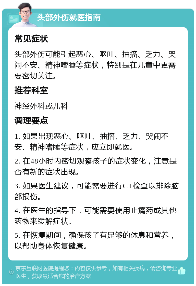 头部外伤就医指南 常见症状 头部外伤可能引起恶心、呕吐、抽搐、乏力、哭闹不安、精神嗜睡等症状，特别是在儿童中更需要密切关注。 推荐科室 神经外科或儿科 调理要点 1. 如果出现恶心、呕吐、抽搐、乏力、哭闹不安、精神嗜睡等症状，应立即就医。 2. 在48小时内密切观察孩子的症状变化，注意是否有新的症状出现。 3. 如果医生建议，可能需要进行CT检查以排除脑部损伤。 4. 在医生的指导下，可能需要使用止痛药或其他药物来缓解症状。 5. 在恢复期间，确保孩子有足够的休息和营养，以帮助身体恢复健康。