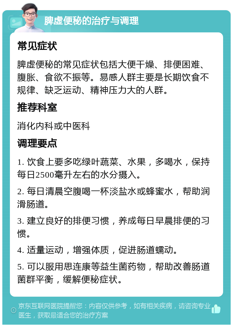 脾虚便秘的治疗与调理 常见症状 脾虚便秘的常见症状包括大便干燥、排便困难、腹胀、食欲不振等。易感人群主要是长期饮食不规律、缺乏运动、精神压力大的人群。 推荐科室 消化内科或中医科 调理要点 1. 饮食上要多吃绿叶蔬菜、水果，多喝水，保持每日2500毫升左右的水分摄入。 2. 每日清晨空腹喝一杯淡盐水或蜂蜜水，帮助润滑肠道。 3. 建立良好的排便习惯，养成每日早晨排便的习惯。 4. 适量运动，增强体质，促进肠道蠕动。 5. 可以服用思连康等益生菌药物，帮助改善肠道菌群平衡，缓解便秘症状。