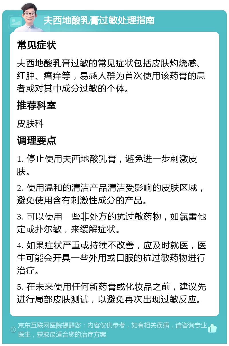 夫西地酸乳膏过敏处理指南 常见症状 夫西地酸乳膏过敏的常见症状包括皮肤灼烧感、红肿、瘙痒等，易感人群为首次使用该药膏的患者或对其中成分过敏的个体。 推荐科室 皮肤科 调理要点 1. 停止使用夫西地酸乳膏，避免进一步刺激皮肤。 2. 使用温和的清洁产品清洁受影响的皮肤区域，避免使用含有刺激性成分的产品。 3. 可以使用一些非处方的抗过敏药物，如氯雷他定或扑尔敏，来缓解症状。 4. 如果症状严重或持续不改善，应及时就医，医生可能会开具一些外用或口服的抗过敏药物进行治疗。 5. 在未来使用任何新药膏或化妆品之前，建议先进行局部皮肤测试，以避免再次出现过敏反应。