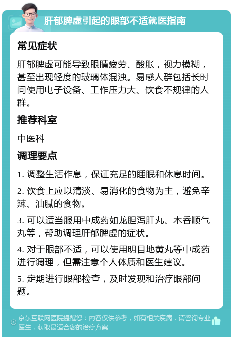 肝郁脾虚引起的眼部不适就医指南 常见症状 肝郁脾虚可能导致眼睛疲劳、酸胀，视力模糊，甚至出现轻度的玻璃体混浊。易感人群包括长时间使用电子设备、工作压力大、饮食不规律的人群。 推荐科室 中医科 调理要点 1. 调整生活作息，保证充足的睡眠和休息时间。 2. 饮食上应以清淡、易消化的食物为主，避免辛辣、油腻的食物。 3. 可以适当服用中成药如龙胆泻肝丸、木香顺气丸等，帮助调理肝郁脾虚的症状。 4. 对于眼部不适，可以使用明目地黄丸等中成药进行调理，但需注意个人体质和医生建议。 5. 定期进行眼部检查，及时发现和治疗眼部问题。