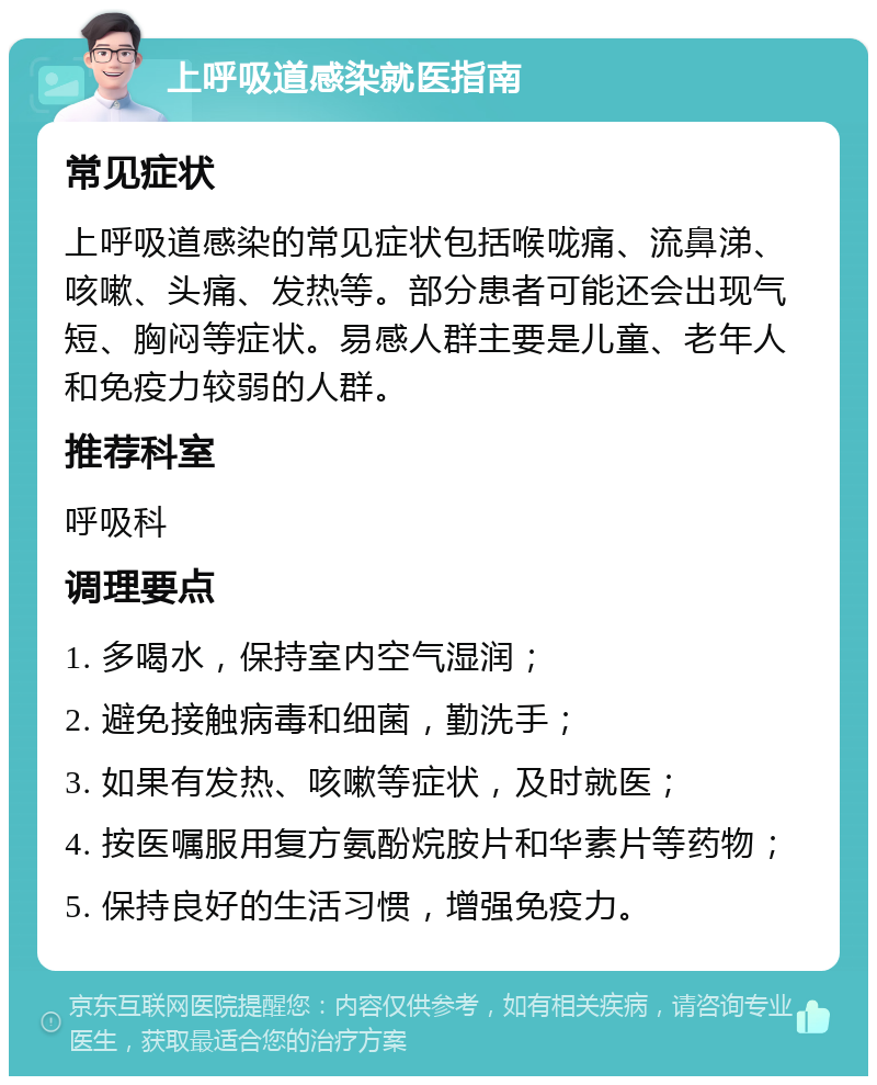 上呼吸道感染就医指南 常见症状 上呼吸道感染的常见症状包括喉咙痛、流鼻涕、咳嗽、头痛、发热等。部分患者可能还会出现气短、胸闷等症状。易感人群主要是儿童、老年人和免疫力较弱的人群。 推荐科室 呼吸科 调理要点 1. 多喝水，保持室内空气湿润； 2. 避免接触病毒和细菌，勤洗手； 3. 如果有发热、咳嗽等症状，及时就医； 4. 按医嘱服用复方氨酚烷胺片和华素片等药物； 5. 保持良好的生活习惯，增强免疫力。