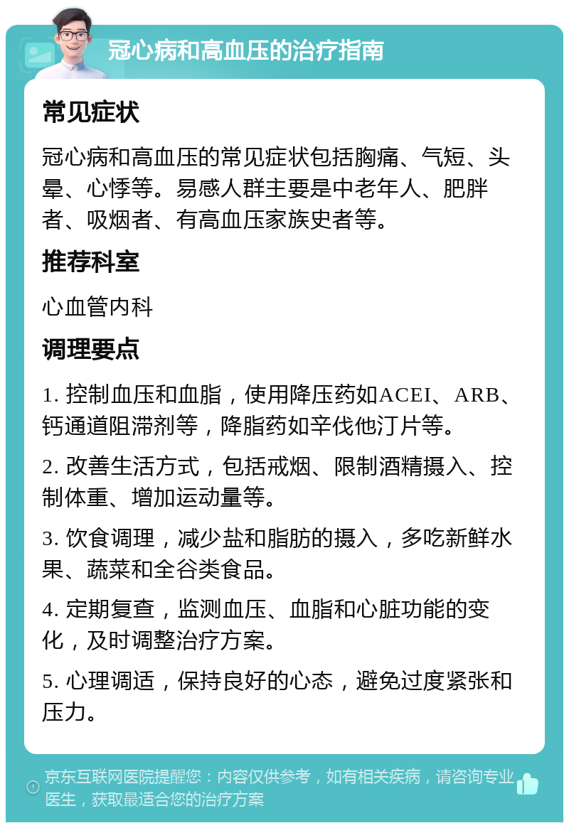 冠心病和高血压的治疗指南 常见症状 冠心病和高血压的常见症状包括胸痛、气短、头晕、心悸等。易感人群主要是中老年人、肥胖者、吸烟者、有高血压家族史者等。 推荐科室 心血管内科 调理要点 1. 控制血压和血脂，使用降压药如ACEI、ARB、钙通道阻滞剂等，降脂药如辛伐他汀片等。 2. 改善生活方式，包括戒烟、限制酒精摄入、控制体重、增加运动量等。 3. 饮食调理，减少盐和脂肪的摄入，多吃新鲜水果、蔬菜和全谷类食品。 4. 定期复查，监测血压、血脂和心脏功能的变化，及时调整治疗方案。 5. 心理调适，保持良好的心态，避免过度紧张和压力。