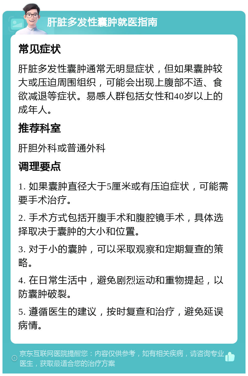 肝脏多发性囊肿就医指南 常见症状 肝脏多发性囊肿通常无明显症状，但如果囊肿较大或压迫周围组织，可能会出现上腹部不适、食欲减退等症状。易感人群包括女性和40岁以上的成年人。 推荐科室 肝胆外科或普通外科 调理要点 1. 如果囊肿直径大于5厘米或有压迫症状，可能需要手术治疗。 2. 手术方式包括开腹手术和腹腔镜手术，具体选择取决于囊肿的大小和位置。 3. 对于小的囊肿，可以采取观察和定期复查的策略。 4. 在日常生活中，避免剧烈运动和重物提起，以防囊肿破裂。 5. 遵循医生的建议，按时复查和治疗，避免延误病情。