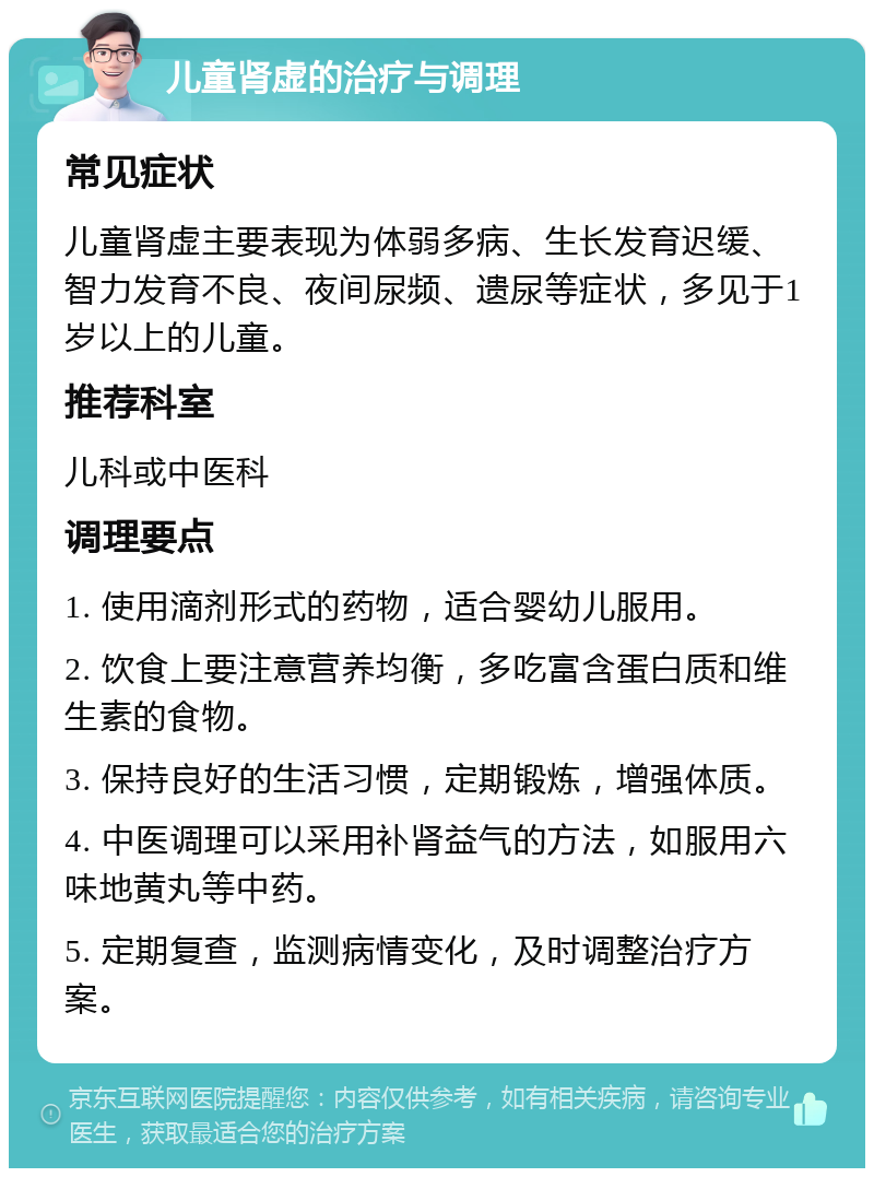 儿童肾虚的治疗与调理 常见症状 儿童肾虚主要表现为体弱多病、生长发育迟缓、智力发育不良、夜间尿频、遗尿等症状，多见于1岁以上的儿童。 推荐科室 儿科或中医科 调理要点 1. 使用滴剂形式的药物，适合婴幼儿服用。 2. 饮食上要注意营养均衡，多吃富含蛋白质和维生素的食物。 3. 保持良好的生活习惯，定期锻炼，增强体质。 4. 中医调理可以采用补肾益气的方法，如服用六味地黄丸等中药。 5. 定期复查，监测病情变化，及时调整治疗方案。