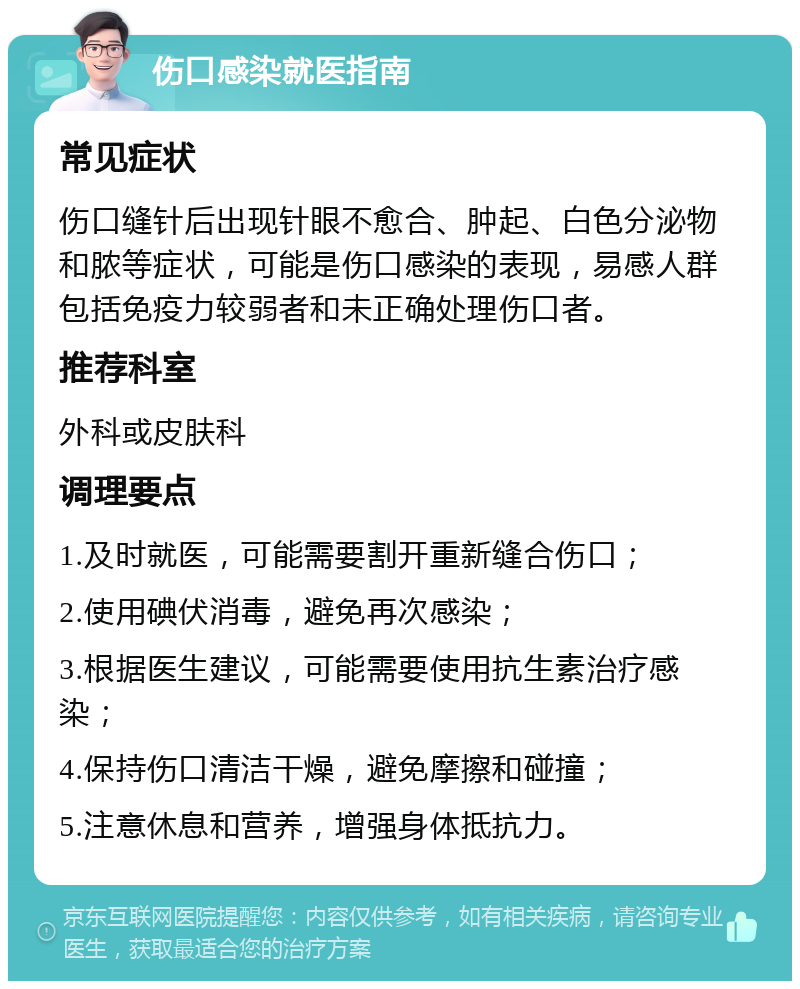 伤口感染就医指南 常见症状 伤口缝针后出现针眼不愈合、肿起、白色分泌物和脓等症状，可能是伤口感染的表现，易感人群包括免疫力较弱者和未正确处理伤口者。 推荐科室 外科或皮肤科 调理要点 1.及时就医，可能需要割开重新缝合伤口； 2.使用碘伏消毒，避免再次感染； 3.根据医生建议，可能需要使用抗生素治疗感染； 4.保持伤口清洁干燥，避免摩擦和碰撞； 5.注意休息和营养，增强身体抵抗力。