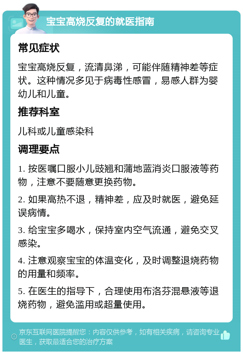 宝宝高烧反复的就医指南 常见症状 宝宝高烧反复，流清鼻涕，可能伴随精神差等症状。这种情况多见于病毒性感冒，易感人群为婴幼儿和儿童。 推荐科室 儿科或儿童感染科 调理要点 1. 按医嘱口服小儿豉翘和蒲地蓝消炎口服液等药物，注意不要随意更换药物。 2. 如果高热不退，精神差，应及时就医，避免延误病情。 3. 给宝宝多喝水，保持室内空气流通，避免交叉感染。 4. 注意观察宝宝的体温变化，及时调整退烧药物的用量和频率。 5. 在医生的指导下，合理使用布洛芬混悬液等退烧药物，避免滥用或超量使用。