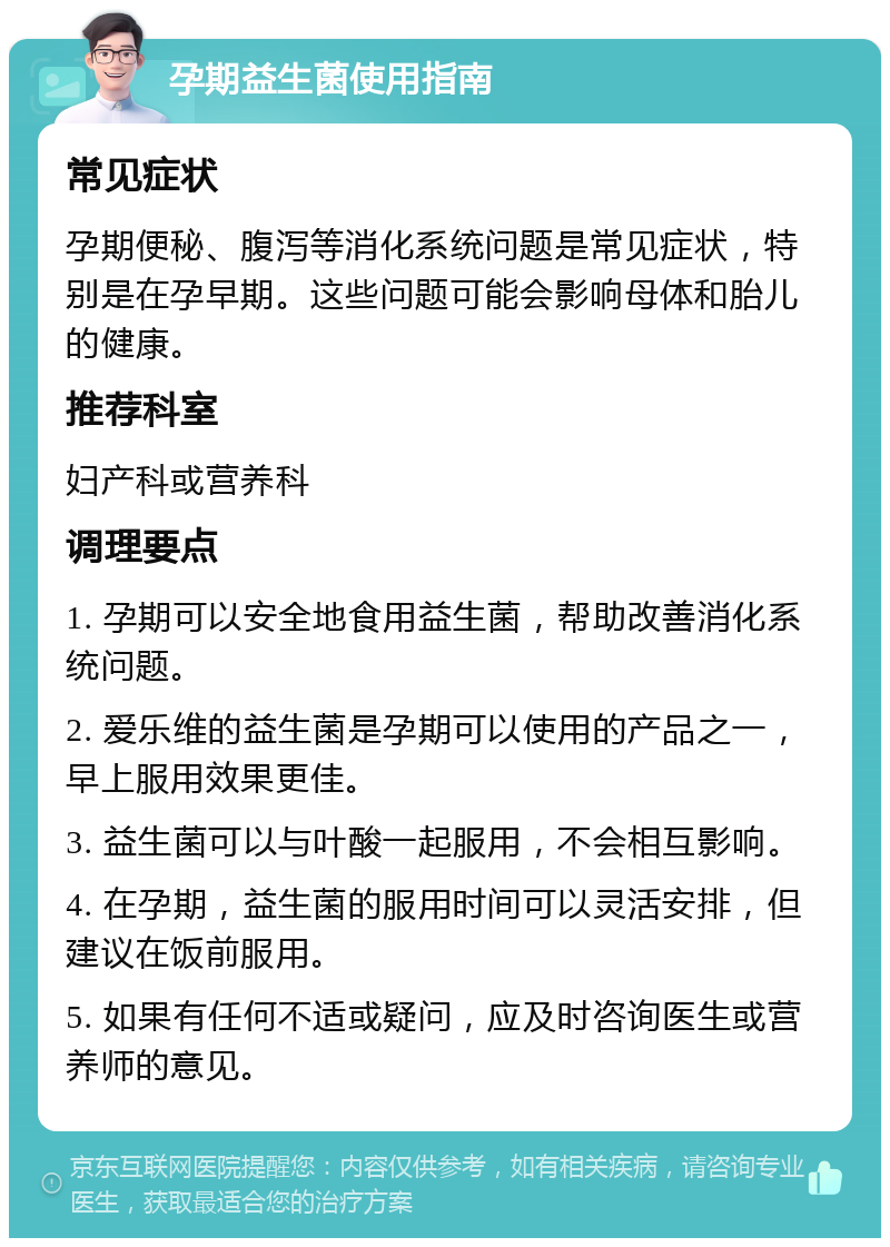 孕期益生菌使用指南 常见症状 孕期便秘、腹泻等消化系统问题是常见症状，特别是在孕早期。这些问题可能会影响母体和胎儿的健康。 推荐科室 妇产科或营养科 调理要点 1. 孕期可以安全地食用益生菌，帮助改善消化系统问题。 2. 爱乐维的益生菌是孕期可以使用的产品之一，早上服用效果更佳。 3. 益生菌可以与叶酸一起服用，不会相互影响。 4. 在孕期，益生菌的服用时间可以灵活安排，但建议在饭前服用。 5. 如果有任何不适或疑问，应及时咨询医生或营养师的意见。