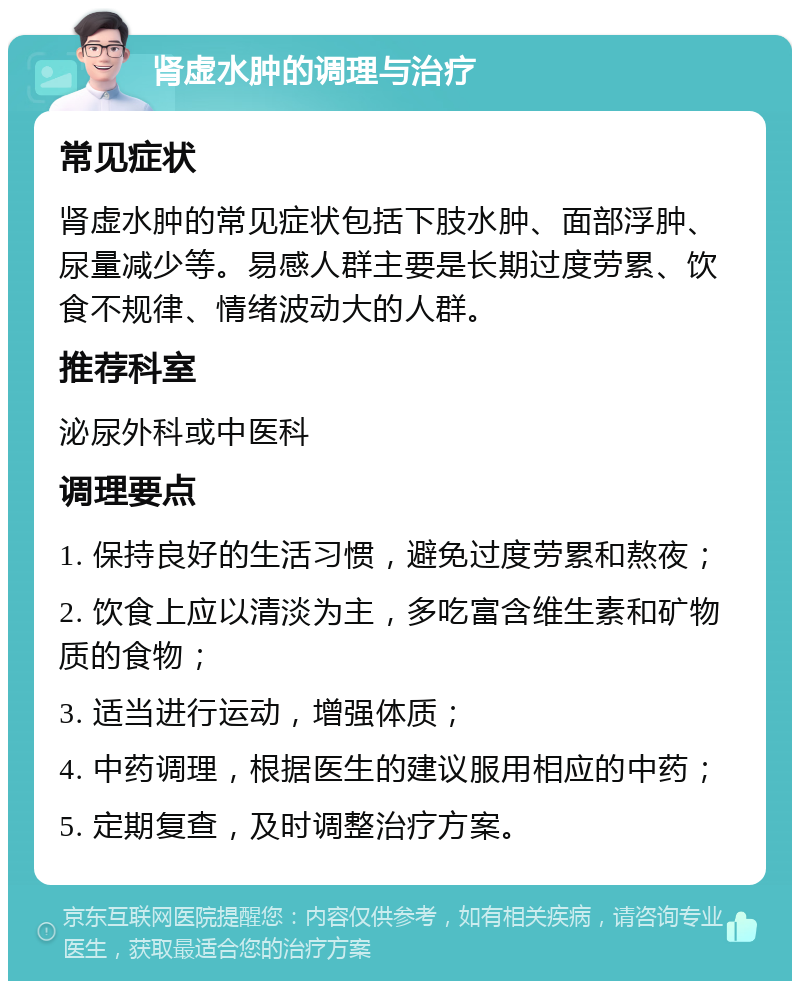 肾虚水肿的调理与治疗 常见症状 肾虚水肿的常见症状包括下肢水肿、面部浮肿、尿量减少等。易感人群主要是长期过度劳累、饮食不规律、情绪波动大的人群。 推荐科室 泌尿外科或中医科 调理要点 1. 保持良好的生活习惯，避免过度劳累和熬夜； 2. 饮食上应以清淡为主，多吃富含维生素和矿物质的食物； 3. 适当进行运动，增强体质； 4. 中药调理，根据医生的建议服用相应的中药； 5. 定期复查，及时调整治疗方案。