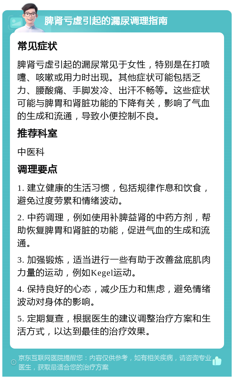 脾肾亏虚引起的漏尿调理指南 常见症状 脾肾亏虚引起的漏尿常见于女性，特别是在打喷嚏、咳嗽或用力时出现。其他症状可能包括乏力、腰酸痛、手脚发冷、出汗不畅等。这些症状可能与脾胃和肾脏功能的下降有关，影响了气血的生成和流通，导致小便控制不良。 推荐科室 中医科 调理要点 1. 建立健康的生活习惯，包括规律作息和饮食，避免过度劳累和情绪波动。 2. 中药调理，例如使用补脾益肾的中药方剂，帮助恢复脾胃和肾脏的功能，促进气血的生成和流通。 3. 加强锻炼，适当进行一些有助于改善盆底肌肉力量的运动，例如Kegel运动。 4. 保持良好的心态，减少压力和焦虑，避免情绪波动对身体的影响。 5. 定期复查，根据医生的建议调整治疗方案和生活方式，以达到最佳的治疗效果。