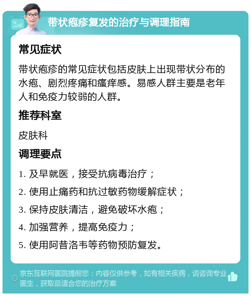 带状疱疹复发的治疗与调理指南 常见症状 带状疱疹的常见症状包括皮肤上出现带状分布的水疱、剧烈疼痛和瘙痒感。易感人群主要是老年人和免疫力较弱的人群。 推荐科室 皮肤科 调理要点 1. 及早就医，接受抗病毒治疗； 2. 使用止痛药和抗过敏药物缓解症状； 3. 保持皮肤清洁，避免破坏水疱； 4. 加强营养，提高免疫力； 5. 使用阿昔洛韦等药物预防复发。