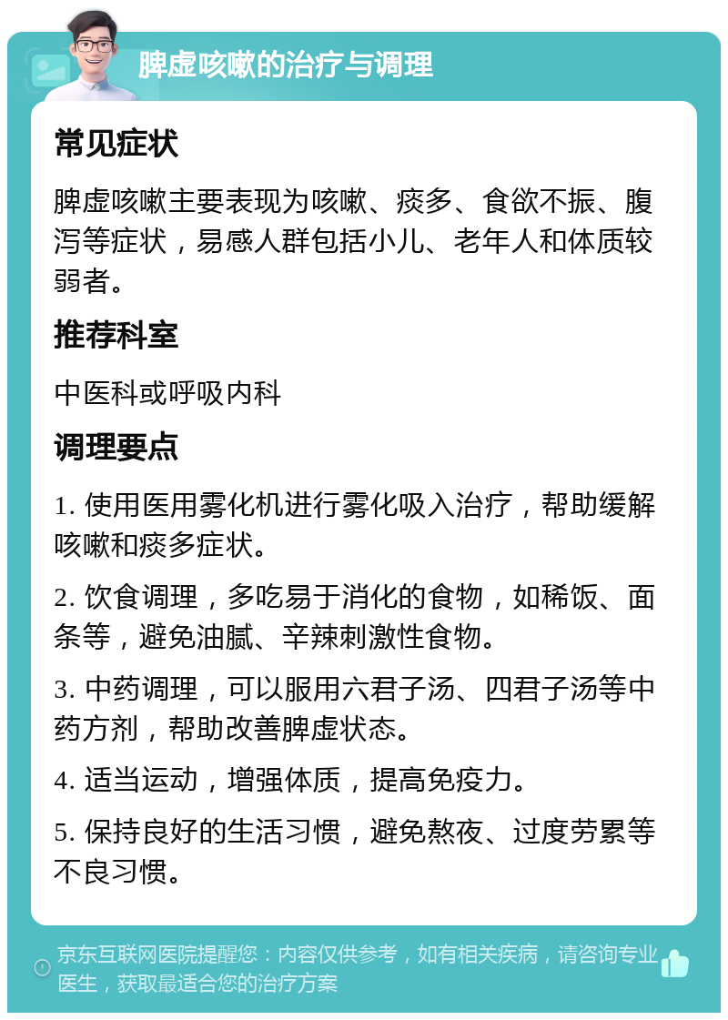 脾虚咳嗽的治疗与调理 常见症状 脾虚咳嗽主要表现为咳嗽、痰多、食欲不振、腹泻等症状，易感人群包括小儿、老年人和体质较弱者。 推荐科室 中医科或呼吸内科 调理要点 1. 使用医用雾化机进行雾化吸入治疗，帮助缓解咳嗽和痰多症状。 2. 饮食调理，多吃易于消化的食物，如稀饭、面条等，避免油腻、辛辣刺激性食物。 3. 中药调理，可以服用六君子汤、四君子汤等中药方剂，帮助改善脾虚状态。 4. 适当运动，增强体质，提高免疫力。 5. 保持良好的生活习惯，避免熬夜、过度劳累等不良习惯。