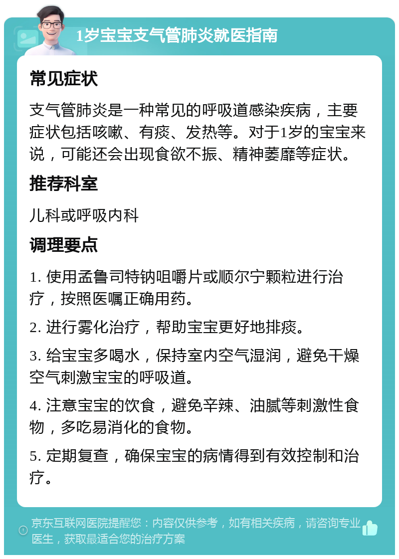 1岁宝宝支气管肺炎就医指南 常见症状 支气管肺炎是一种常见的呼吸道感染疾病，主要症状包括咳嗽、有痰、发热等。对于1岁的宝宝来说，可能还会出现食欲不振、精神萎靡等症状。 推荐科室 儿科或呼吸内科 调理要点 1. 使用孟鲁司特钠咀嚼片或顺尔宁颗粒进行治疗，按照医嘱正确用药。 2. 进行雾化治疗，帮助宝宝更好地排痰。 3. 给宝宝多喝水，保持室内空气湿润，避免干燥空气刺激宝宝的呼吸道。 4. 注意宝宝的饮食，避免辛辣、油腻等刺激性食物，多吃易消化的食物。 5. 定期复查，确保宝宝的病情得到有效控制和治疗。