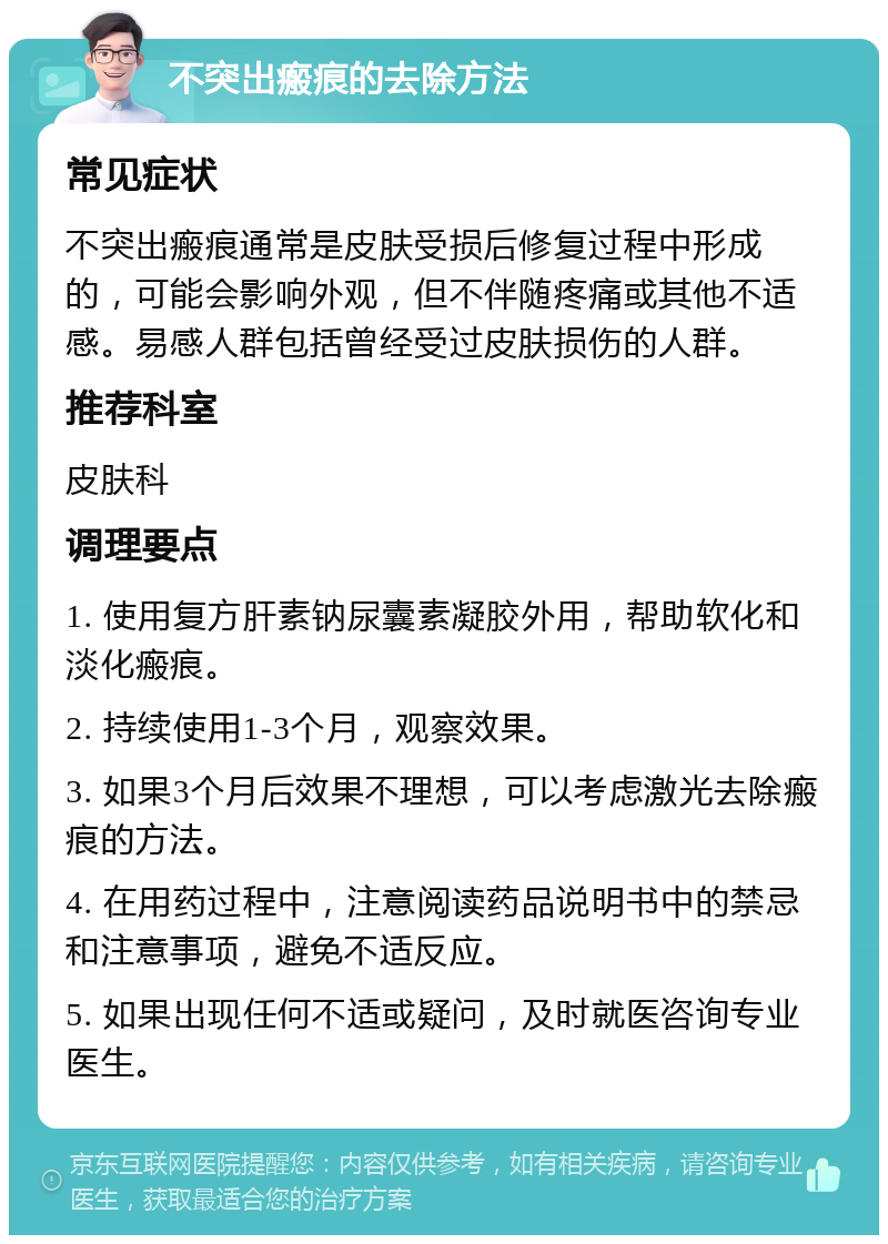 不突出瘢痕的去除方法 常见症状 不突出瘢痕通常是皮肤受损后修复过程中形成的，可能会影响外观，但不伴随疼痛或其他不适感。易感人群包括曾经受过皮肤损伤的人群。 推荐科室 皮肤科 调理要点 1. 使用复方肝素钠尿囊素凝胶外用，帮助软化和淡化瘢痕。 2. 持续使用1-3个月，观察效果。 3. 如果3个月后效果不理想，可以考虑激光去除瘢痕的方法。 4. 在用药过程中，注意阅读药品说明书中的禁忌和注意事项，避免不适反应。 5. 如果出现任何不适或疑问，及时就医咨询专业医生。