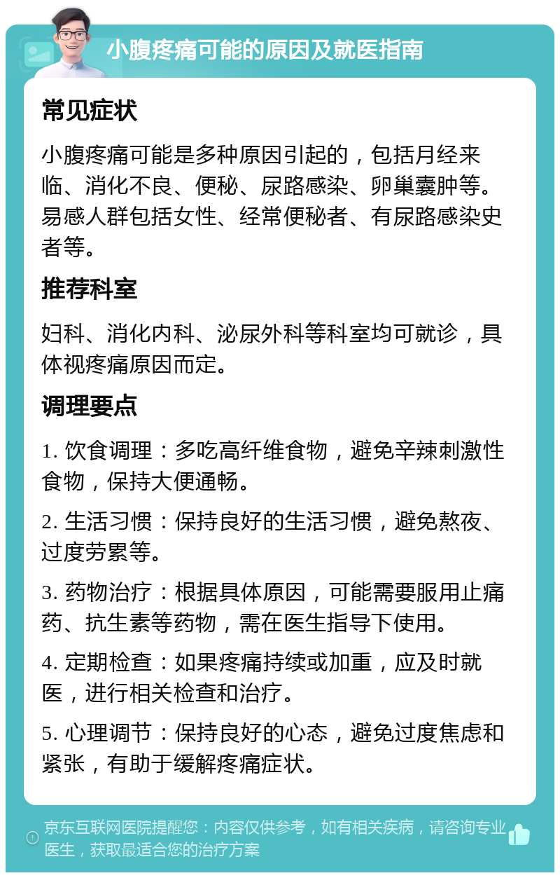 小腹疼痛可能的原因及就医指南 常见症状 小腹疼痛可能是多种原因引起的，包括月经来临、消化不良、便秘、尿路感染、卵巢囊肿等。易感人群包括女性、经常便秘者、有尿路感染史者等。 推荐科室 妇科、消化内科、泌尿外科等科室均可就诊，具体视疼痛原因而定。 调理要点 1. 饮食调理：多吃高纤维食物，避免辛辣刺激性食物，保持大便通畅。 2. 生活习惯：保持良好的生活习惯，避免熬夜、过度劳累等。 3. 药物治疗：根据具体原因，可能需要服用止痛药、抗生素等药物，需在医生指导下使用。 4. 定期检查：如果疼痛持续或加重，应及时就医，进行相关检查和治疗。 5. 心理调节：保持良好的心态，避免过度焦虑和紧张，有助于缓解疼痛症状。