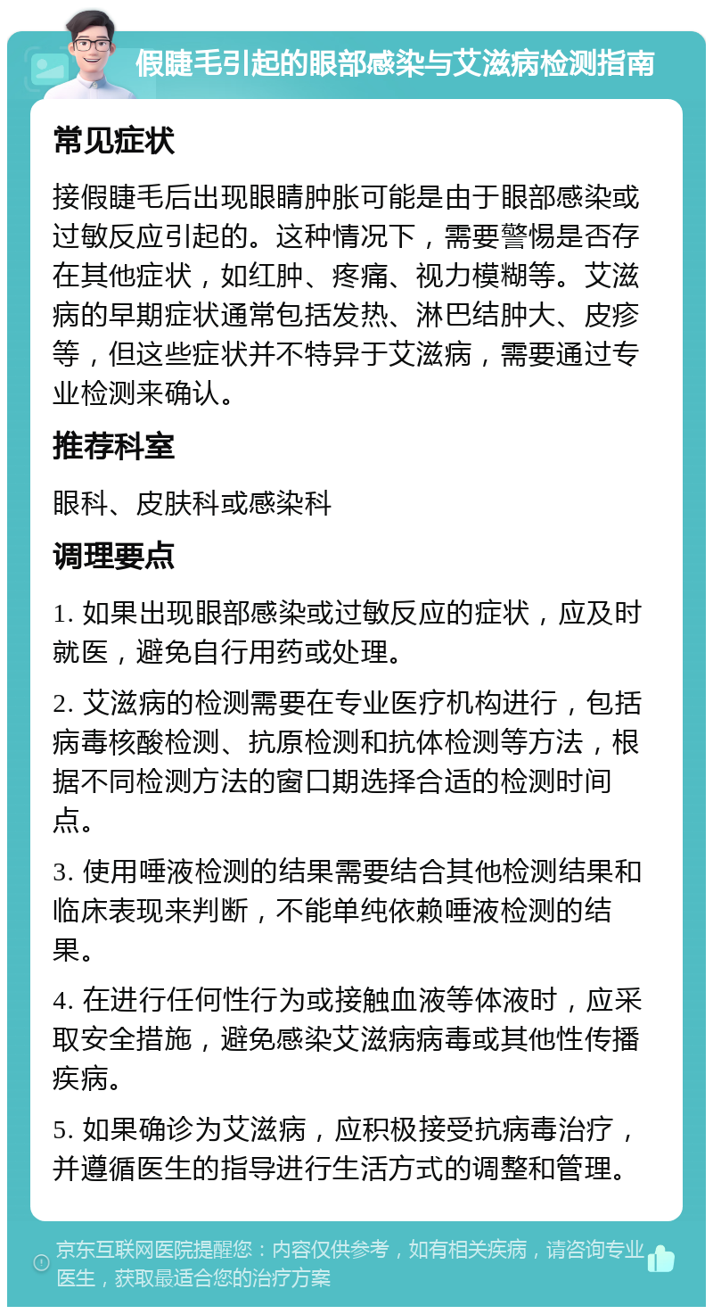 假睫毛引起的眼部感染与艾滋病检测指南 常见症状 接假睫毛后出现眼睛肿胀可能是由于眼部感染或过敏反应引起的。这种情况下，需要警惕是否存在其他症状，如红肿、疼痛、视力模糊等。艾滋病的早期症状通常包括发热、淋巴结肿大、皮疹等，但这些症状并不特异于艾滋病，需要通过专业检测来确认。 推荐科室 眼科、皮肤科或感染科 调理要点 1. 如果出现眼部感染或过敏反应的症状，应及时就医，避免自行用药或处理。 2. 艾滋病的检测需要在专业医疗机构进行，包括病毒核酸检测、抗原检测和抗体检测等方法，根据不同检测方法的窗口期选择合适的检测时间点。 3. 使用唾液检测的结果需要结合其他检测结果和临床表现来判断，不能单纯依赖唾液检测的结果。 4. 在进行任何性行为或接触血液等体液时，应采取安全措施，避免感染艾滋病病毒或其他性传播疾病。 5. 如果确诊为艾滋病，应积极接受抗病毒治疗，并遵循医生的指导进行生活方式的调整和管理。