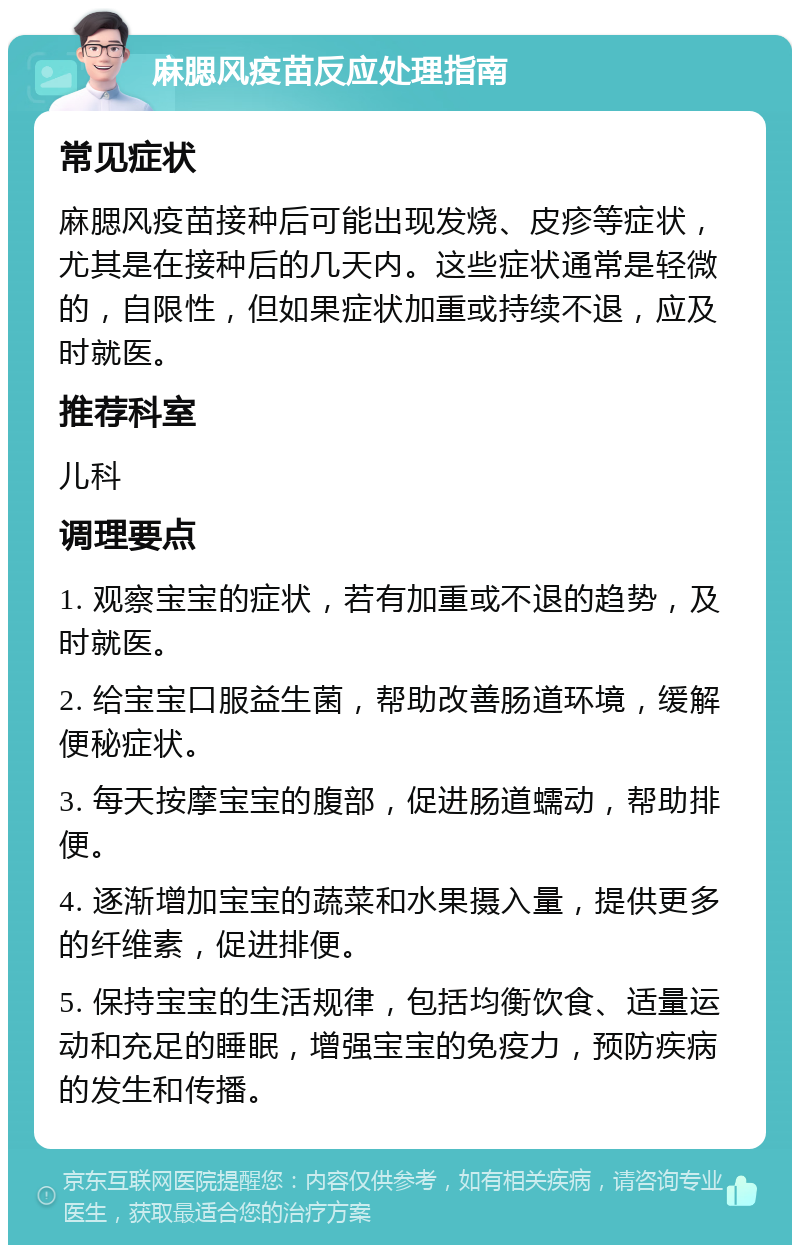 麻腮风疫苗反应处理指南 常见症状 麻腮风疫苗接种后可能出现发烧、皮疹等症状，尤其是在接种后的几天内。这些症状通常是轻微的，自限性，但如果症状加重或持续不退，应及时就医。 推荐科室 儿科 调理要点 1. 观察宝宝的症状，若有加重或不退的趋势，及时就医。 2. 给宝宝口服益生菌，帮助改善肠道环境，缓解便秘症状。 3. 每天按摩宝宝的腹部，促进肠道蠕动，帮助排便。 4. 逐渐增加宝宝的蔬菜和水果摄入量，提供更多的纤维素，促进排便。 5. 保持宝宝的生活规律，包括均衡饮食、适量运动和充足的睡眠，增强宝宝的免疫力，预防疾病的发生和传播。