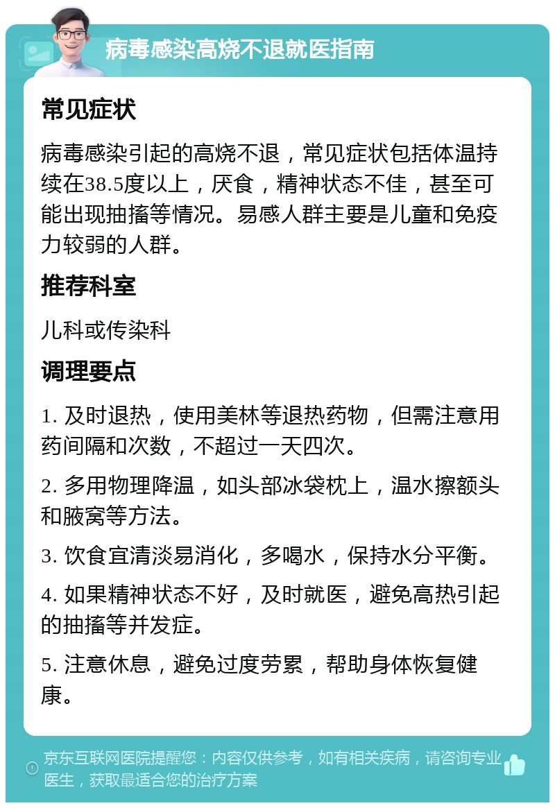 病毒感染高烧不退就医指南 常见症状 病毒感染引起的高烧不退，常见症状包括体温持续在38.5度以上，厌食，精神状态不佳，甚至可能出现抽搐等情况。易感人群主要是儿童和免疫力较弱的人群。 推荐科室 儿科或传染科 调理要点 1. 及时退热，使用美林等退热药物，但需注意用药间隔和次数，不超过一天四次。 2. 多用物理降温，如头部冰袋枕上，温水擦额头和腋窝等方法。 3. 饮食宜清淡易消化，多喝水，保持水分平衡。 4. 如果精神状态不好，及时就医，避免高热引起的抽搐等并发症。 5. 注意休息，避免过度劳累，帮助身体恢复健康。