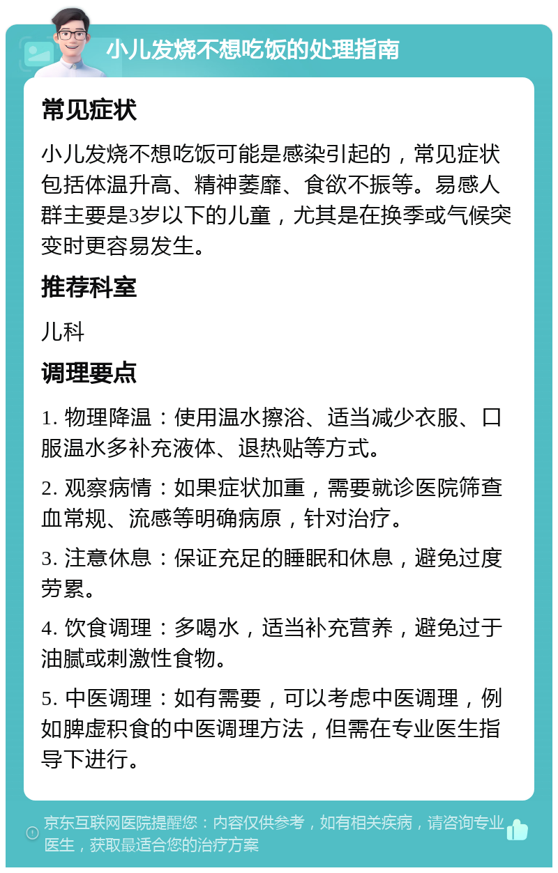 小儿发烧不想吃饭的处理指南 常见症状 小儿发烧不想吃饭可能是感染引起的，常见症状包括体温升高、精神萎靡、食欲不振等。易感人群主要是3岁以下的儿童，尤其是在换季或气候突变时更容易发生。 推荐科室 儿科 调理要点 1. 物理降温：使用温水擦浴、适当减少衣服、口服温水多补充液体、退热贴等方式。 2. 观察病情：如果症状加重，需要就诊医院筛查血常规、流感等明确病原，针对治疗。 3. 注意休息：保证充足的睡眠和休息，避免过度劳累。 4. 饮食调理：多喝水，适当补充营养，避免过于油腻或刺激性食物。 5. 中医调理：如有需要，可以考虑中医调理，例如脾虚积食的中医调理方法，但需在专业医生指导下进行。