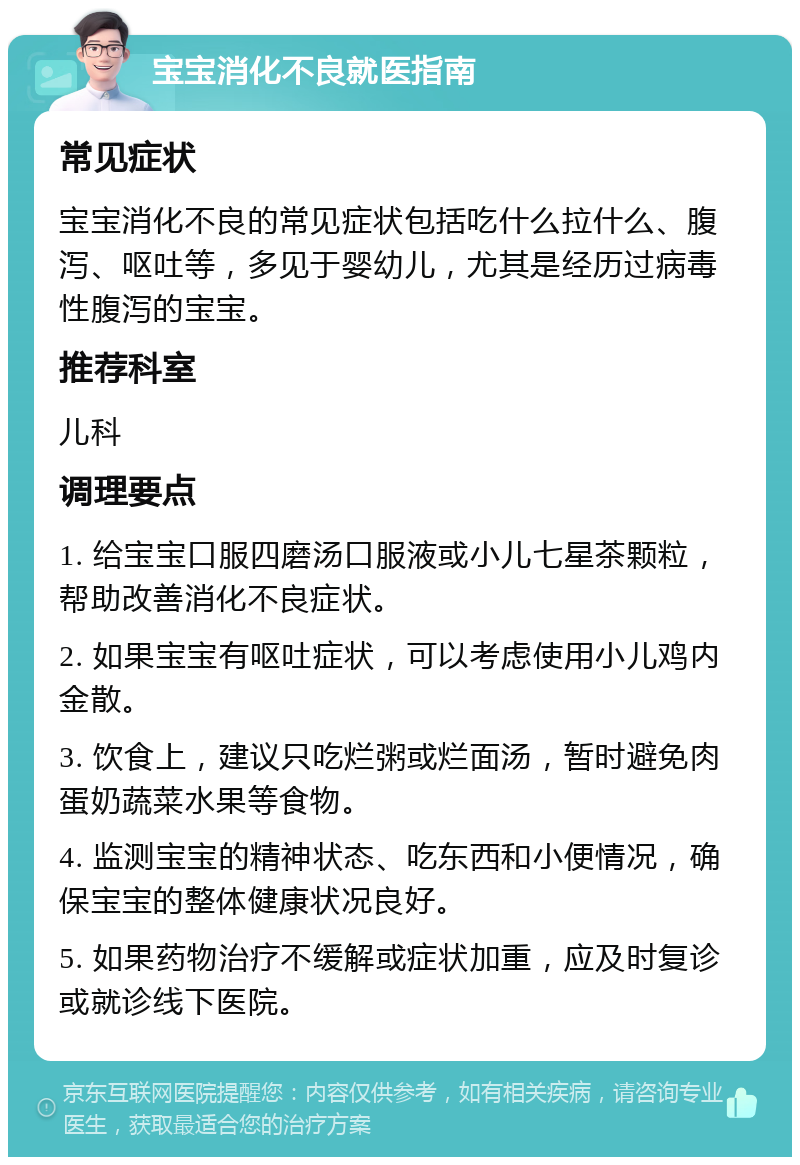 宝宝消化不良就医指南 常见症状 宝宝消化不良的常见症状包括吃什么拉什么、腹泻、呕吐等，多见于婴幼儿，尤其是经历过病毒性腹泻的宝宝。 推荐科室 儿科 调理要点 1. 给宝宝口服四磨汤口服液或小儿七星茶颗粒，帮助改善消化不良症状。 2. 如果宝宝有呕吐症状，可以考虑使用小儿鸡内金散。 3. 饮食上，建议只吃烂粥或烂面汤，暂时避免肉蛋奶蔬菜水果等食物。 4. 监测宝宝的精神状态、吃东西和小便情况，确保宝宝的整体健康状况良好。 5. 如果药物治疗不缓解或症状加重，应及时复诊或就诊线下医院。