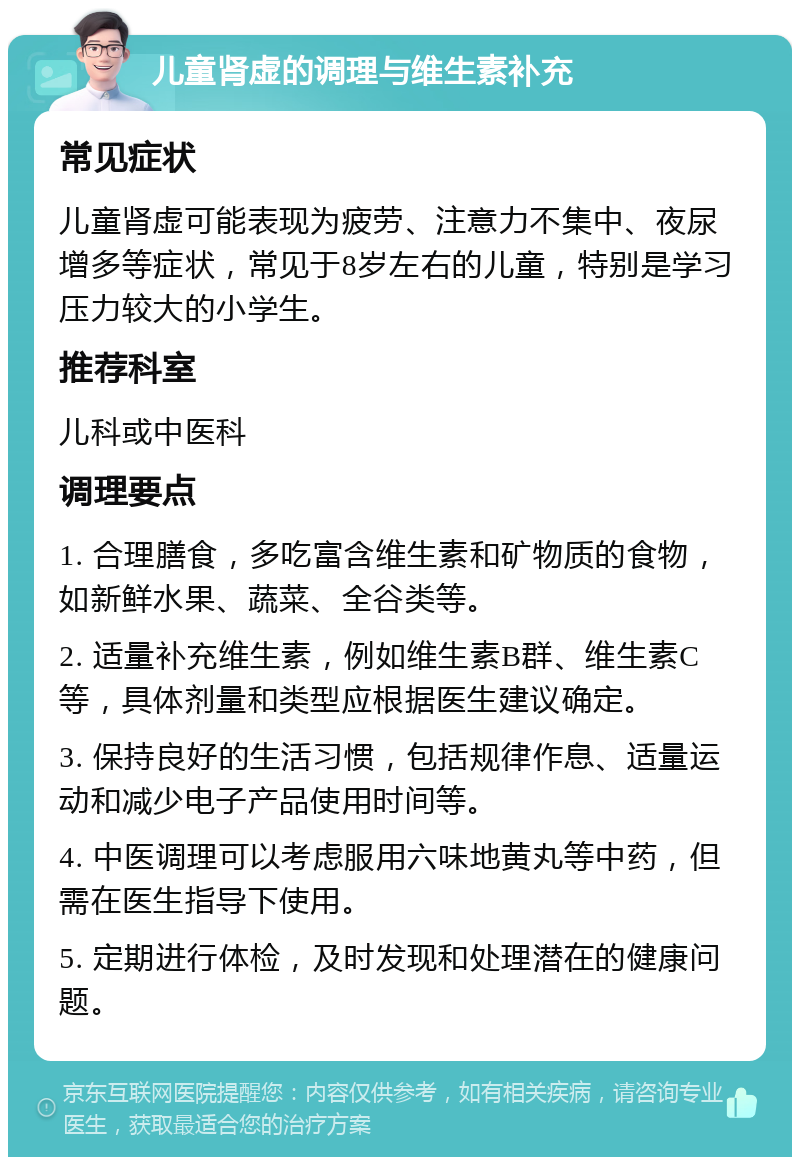 儿童肾虚的调理与维生素补充 常见症状 儿童肾虚可能表现为疲劳、注意力不集中、夜尿增多等症状，常见于8岁左右的儿童，特别是学习压力较大的小学生。 推荐科室 儿科或中医科 调理要点 1. 合理膳食，多吃富含维生素和矿物质的食物，如新鲜水果、蔬菜、全谷类等。 2. 适量补充维生素，例如维生素B群、维生素C等，具体剂量和类型应根据医生建议确定。 3. 保持良好的生活习惯，包括规律作息、适量运动和减少电子产品使用时间等。 4. 中医调理可以考虑服用六味地黄丸等中药，但需在医生指导下使用。 5. 定期进行体检，及时发现和处理潜在的健康问题。