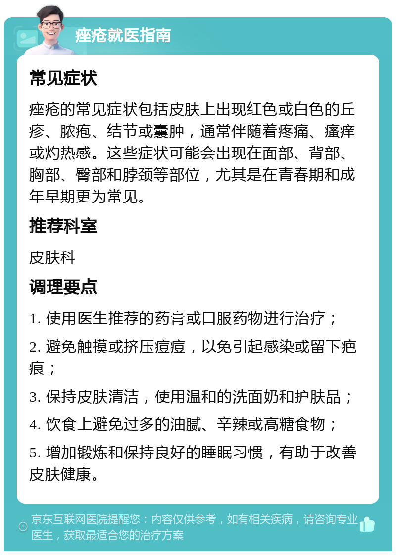 痤疮就医指南 常见症状 痤疮的常见症状包括皮肤上出现红色或白色的丘疹、脓疱、结节或囊肿，通常伴随着疼痛、瘙痒或灼热感。这些症状可能会出现在面部、背部、胸部、臀部和脖颈等部位，尤其是在青春期和成年早期更为常见。 推荐科室 皮肤科 调理要点 1. 使用医生推荐的药膏或口服药物进行治疗； 2. 避免触摸或挤压痘痘，以免引起感染或留下疤痕； 3. 保持皮肤清洁，使用温和的洗面奶和护肤品； 4. 饮食上避免过多的油腻、辛辣或高糖食物； 5. 增加锻炼和保持良好的睡眠习惯，有助于改善皮肤健康。