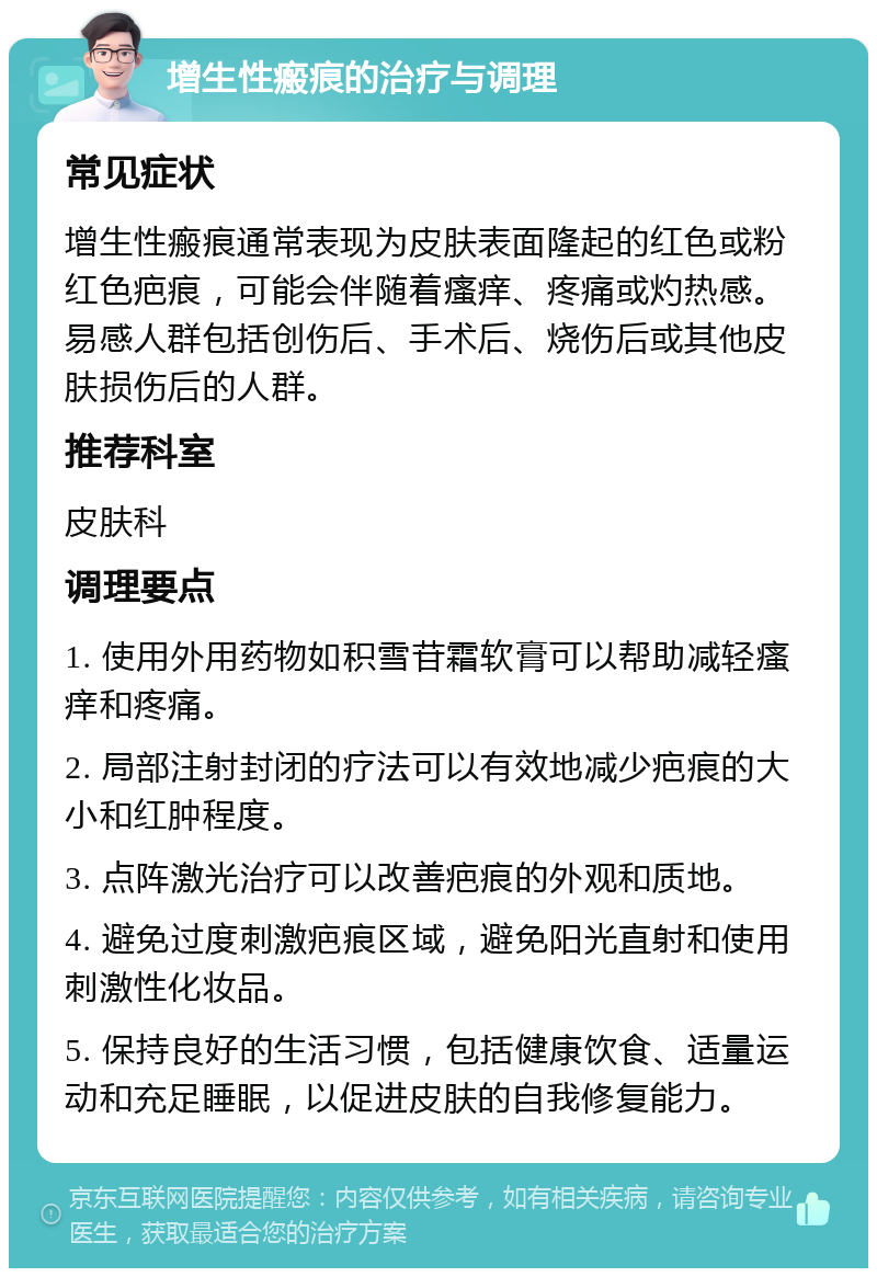 增生性瘢痕的治疗与调理 常见症状 增生性瘢痕通常表现为皮肤表面隆起的红色或粉红色疤痕，可能会伴随着瘙痒、疼痛或灼热感。易感人群包括创伤后、手术后、烧伤后或其他皮肤损伤后的人群。 推荐科室 皮肤科 调理要点 1. 使用外用药物如积雪苷霜软膏可以帮助减轻瘙痒和疼痛。 2. 局部注射封闭的疗法可以有效地减少疤痕的大小和红肿程度。 3. 点阵激光治疗可以改善疤痕的外观和质地。 4. 避免过度刺激疤痕区域，避免阳光直射和使用刺激性化妆品。 5. 保持良好的生活习惯，包括健康饮食、适量运动和充足睡眠，以促进皮肤的自我修复能力。