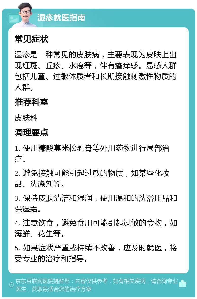 湿疹就医指南 常见症状 湿疹是一种常见的皮肤病，主要表现为皮肤上出现红斑、丘疹、水疱等，伴有瘙痒感。易感人群包括儿童、过敏体质者和长期接触刺激性物质的人群。 推荐科室 皮肤科 调理要点 1. 使用糠酸莫米松乳膏等外用药物进行局部治疗。 2. 避免接触可能引起过敏的物质，如某些化妆品、洗涤剂等。 3. 保持皮肤清洁和湿润，使用温和的洗浴用品和保湿霜。 4. 注意饮食，避免食用可能引起过敏的食物，如海鲜、花生等。 5. 如果症状严重或持续不改善，应及时就医，接受专业的治疗和指导。