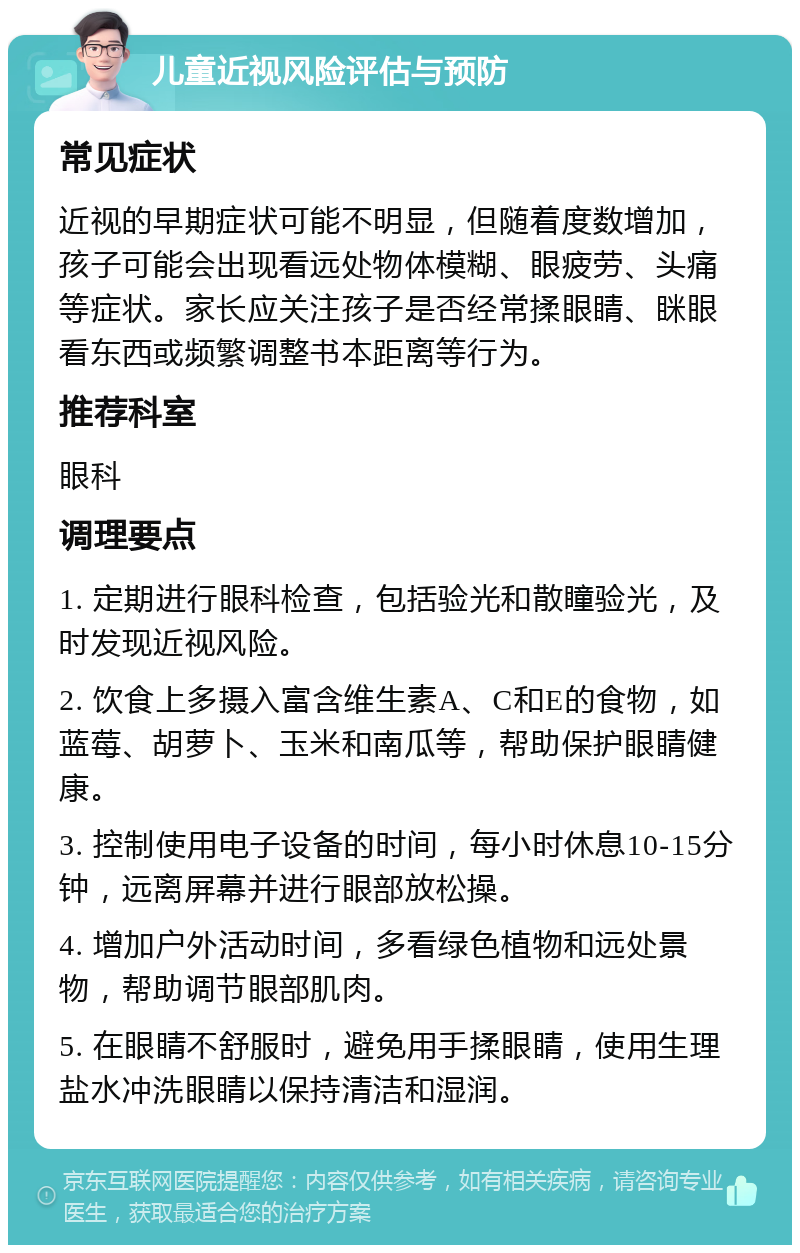 儿童近视风险评估与预防 常见症状 近视的早期症状可能不明显，但随着度数增加，孩子可能会出现看远处物体模糊、眼疲劳、头痛等症状。家长应关注孩子是否经常揉眼睛、眯眼看东西或频繁调整书本距离等行为。 推荐科室 眼科 调理要点 1. 定期进行眼科检查，包括验光和散瞳验光，及时发现近视风险。 2. 饮食上多摄入富含维生素A、C和E的食物，如蓝莓、胡萝卜、玉米和南瓜等，帮助保护眼睛健康。 3. 控制使用电子设备的时间，每小时休息10-15分钟，远离屏幕并进行眼部放松操。 4. 增加户外活动时间，多看绿色植物和远处景物，帮助调节眼部肌肉。 5. 在眼睛不舒服时，避免用手揉眼睛，使用生理盐水冲洗眼睛以保持清洁和湿润。