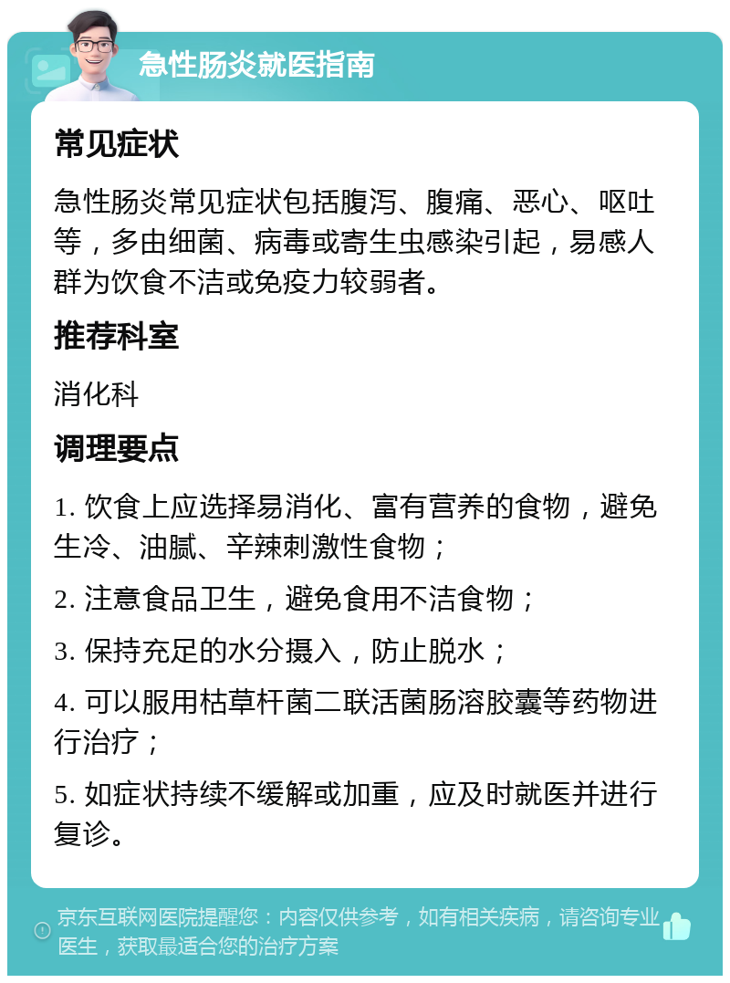 急性肠炎就医指南 常见症状 急性肠炎常见症状包括腹泻、腹痛、恶心、呕吐等，多由细菌、病毒或寄生虫感染引起，易感人群为饮食不洁或免疫力较弱者。 推荐科室 消化科 调理要点 1. 饮食上应选择易消化、富有营养的食物，避免生冷、油腻、辛辣刺激性食物； 2. 注意食品卫生，避免食用不洁食物； 3. 保持充足的水分摄入，防止脱水； 4. 可以服用枯草杆菌二联活菌肠溶胶囊等药物进行治疗； 5. 如症状持续不缓解或加重，应及时就医并进行复诊。