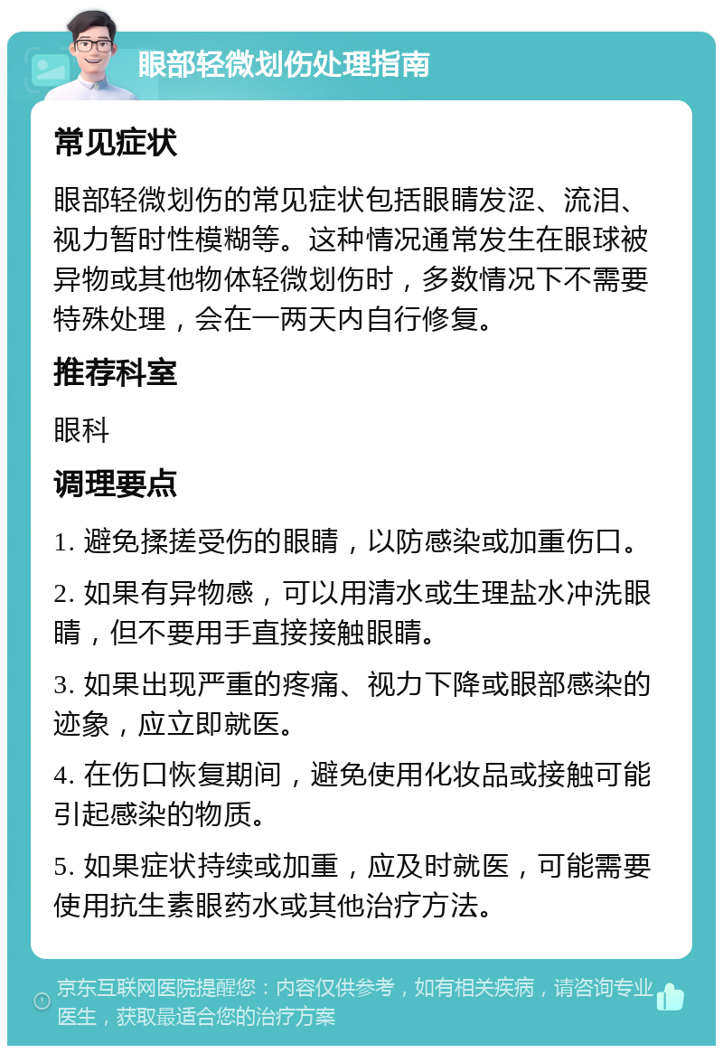 眼部轻微划伤处理指南 常见症状 眼部轻微划伤的常见症状包括眼睛发涩、流泪、视力暂时性模糊等。这种情况通常发生在眼球被异物或其他物体轻微划伤时，多数情况下不需要特殊处理，会在一两天内自行修复。 推荐科室 眼科 调理要点 1. 避免揉搓受伤的眼睛，以防感染或加重伤口。 2. 如果有异物感，可以用清水或生理盐水冲洗眼睛，但不要用手直接接触眼睛。 3. 如果出现严重的疼痛、视力下降或眼部感染的迹象，应立即就医。 4. 在伤口恢复期间，避免使用化妆品或接触可能引起感染的物质。 5. 如果症状持续或加重，应及时就医，可能需要使用抗生素眼药水或其他治疗方法。