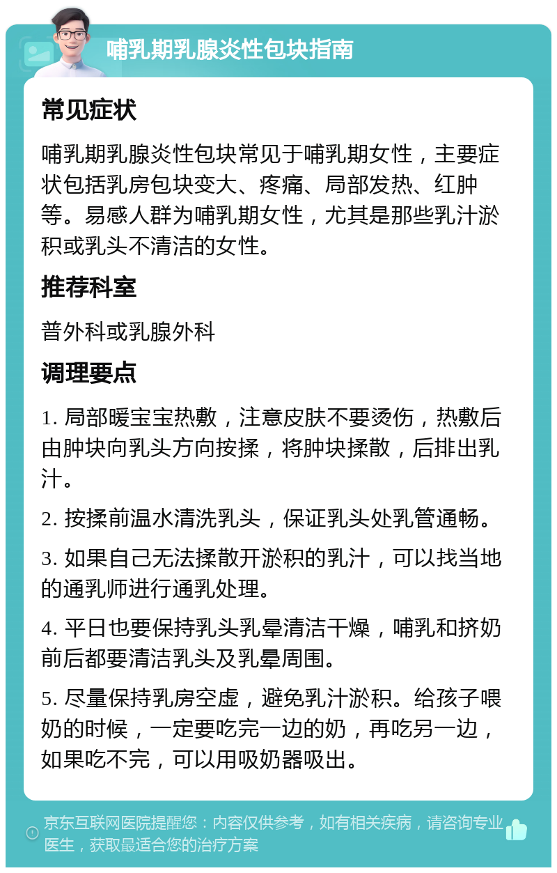 哺乳期乳腺炎性包块指南 常见症状 哺乳期乳腺炎性包块常见于哺乳期女性，主要症状包括乳房包块变大、疼痛、局部发热、红肿等。易感人群为哺乳期女性，尤其是那些乳汁淤积或乳头不清洁的女性。 推荐科室 普外科或乳腺外科 调理要点 1. 局部暖宝宝热敷，注意皮肤不要烫伤，热敷后由肿块向乳头方向按揉，将肿块揉散，后排出乳汁。 2. 按揉前温水清洗乳头，保证乳头处乳管通畅。 3. 如果自己无法揉散开淤积的乳汁，可以找当地的通乳师进行通乳处理。 4. 平日也要保持乳头乳晕清洁干燥，哺乳和挤奶前后都要清洁乳头及乳晕周围。 5. 尽量保持乳房空虚，避免乳汁淤积。给孩子喂奶的时候，一定要吃完一边的奶，再吃另一边，如果吃不完，可以用吸奶器吸出。