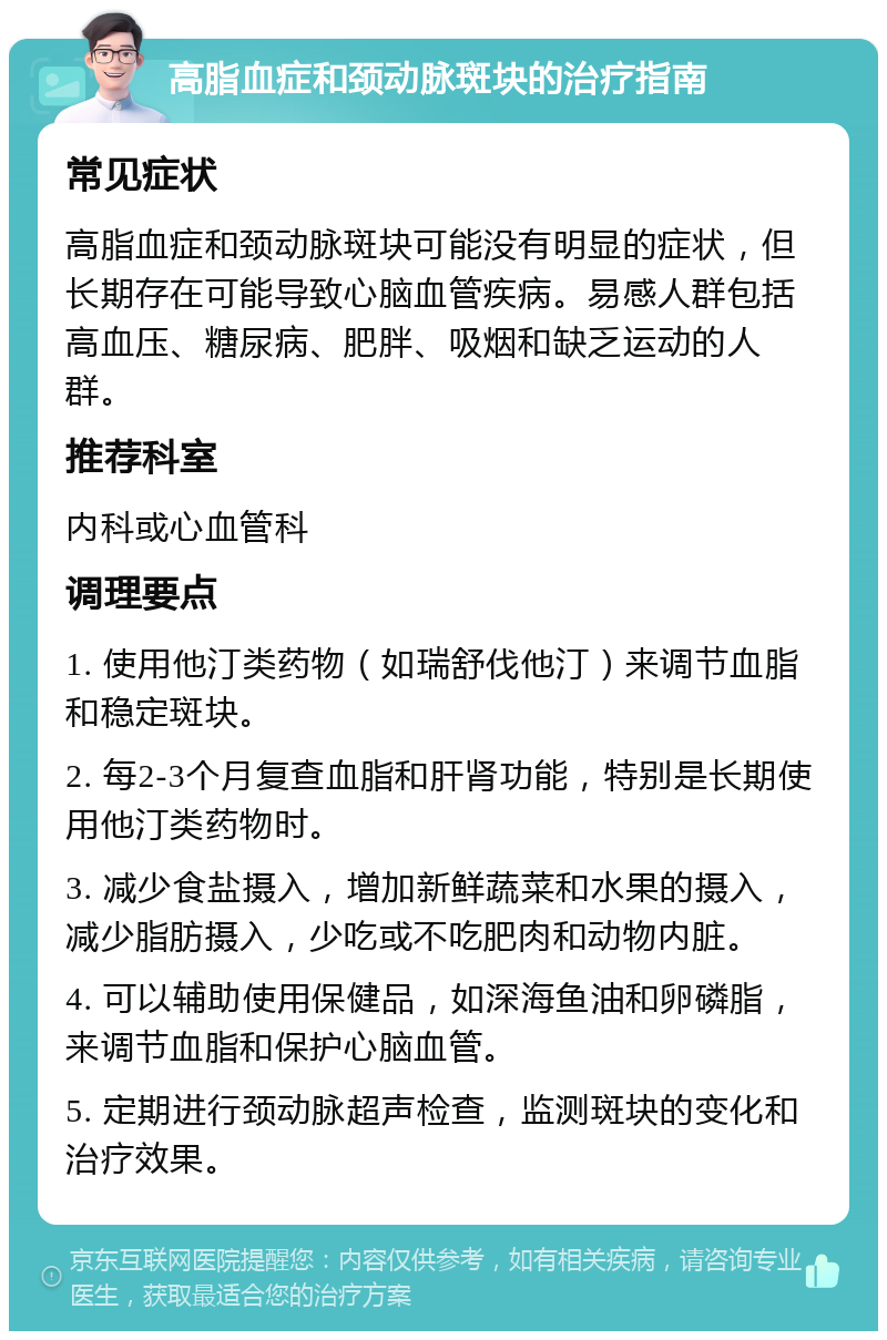 高脂血症和颈动脉斑块的治疗指南 常见症状 高脂血症和颈动脉斑块可能没有明显的症状，但长期存在可能导致心脑血管疾病。易感人群包括高血压、糖尿病、肥胖、吸烟和缺乏运动的人群。 推荐科室 内科或心血管科 调理要点 1. 使用他汀类药物（如瑞舒伐他汀）来调节血脂和稳定斑块。 2. 每2-3个月复查血脂和肝肾功能，特别是长期使用他汀类药物时。 3. 减少食盐摄入，增加新鲜蔬菜和水果的摄入，减少脂肪摄入，少吃或不吃肥肉和动物内脏。 4. 可以辅助使用保健品，如深海鱼油和卵磷脂，来调节血脂和保护心脑血管。 5. 定期进行颈动脉超声检查，监测斑块的变化和治疗效果。