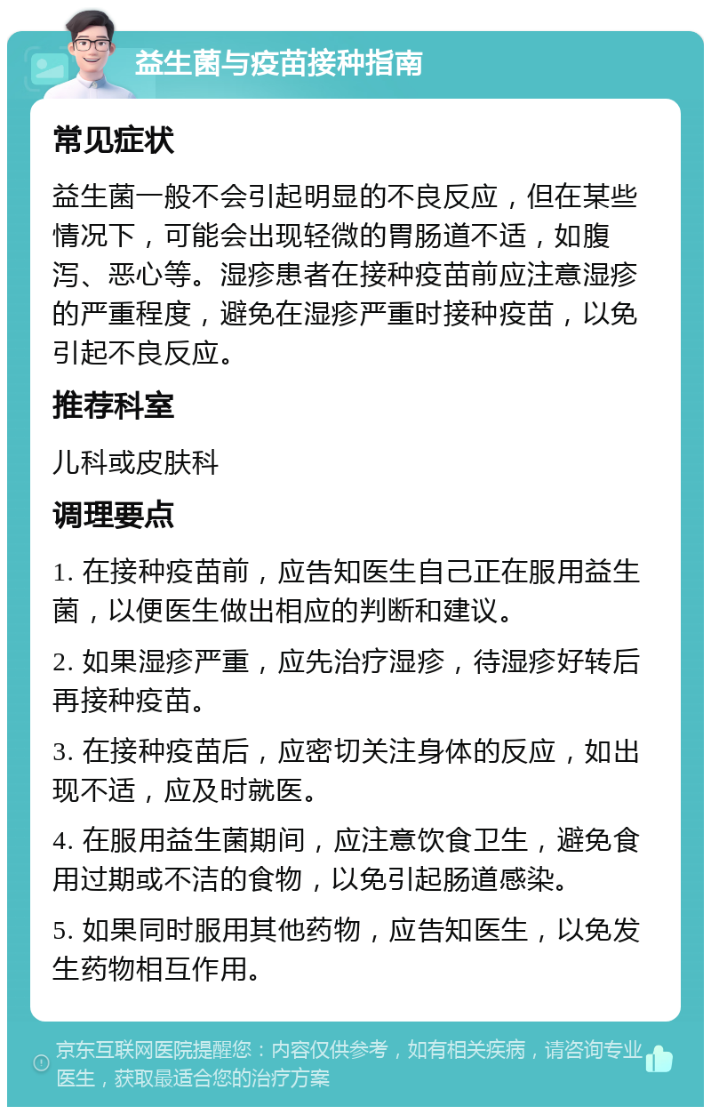 益生菌与疫苗接种指南 常见症状 益生菌一般不会引起明显的不良反应，但在某些情况下，可能会出现轻微的胃肠道不适，如腹泻、恶心等。湿疹患者在接种疫苗前应注意湿疹的严重程度，避免在湿疹严重时接种疫苗，以免引起不良反应。 推荐科室 儿科或皮肤科 调理要点 1. 在接种疫苗前，应告知医生自己正在服用益生菌，以便医生做出相应的判断和建议。 2. 如果湿疹严重，应先治疗湿疹，待湿疹好转后再接种疫苗。 3. 在接种疫苗后，应密切关注身体的反应，如出现不适，应及时就医。 4. 在服用益生菌期间，应注意饮食卫生，避免食用过期或不洁的食物，以免引起肠道感染。 5. 如果同时服用其他药物，应告知医生，以免发生药物相互作用。