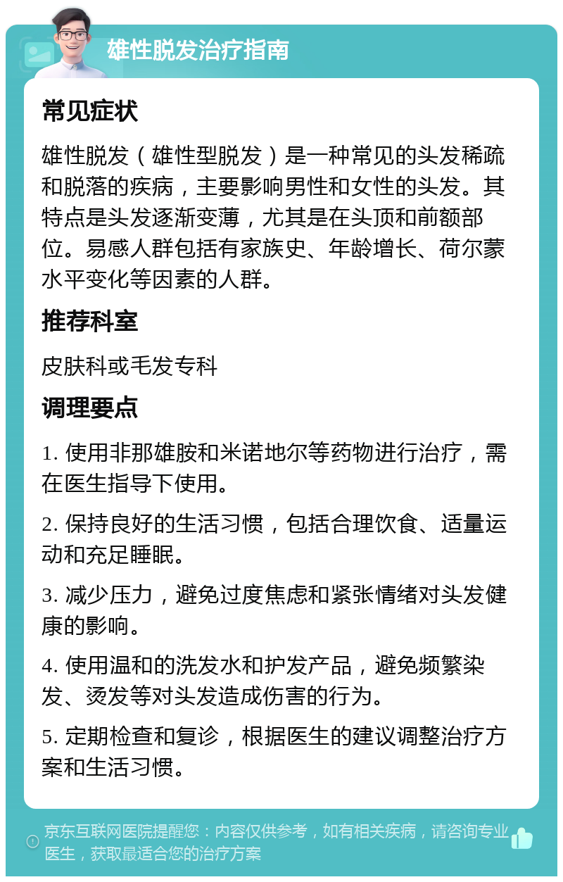 雄性脱发治疗指南 常见症状 雄性脱发（雄性型脱发）是一种常见的头发稀疏和脱落的疾病，主要影响男性和女性的头发。其特点是头发逐渐变薄，尤其是在头顶和前额部位。易感人群包括有家族史、年龄增长、荷尔蒙水平变化等因素的人群。 推荐科室 皮肤科或毛发专科 调理要点 1. 使用非那雄胺和米诺地尔等药物进行治疗，需在医生指导下使用。 2. 保持良好的生活习惯，包括合理饮食、适量运动和充足睡眠。 3. 减少压力，避免过度焦虑和紧张情绪对头发健康的影响。 4. 使用温和的洗发水和护发产品，避免频繁染发、烫发等对头发造成伤害的行为。 5. 定期检查和复诊，根据医生的建议调整治疗方案和生活习惯。