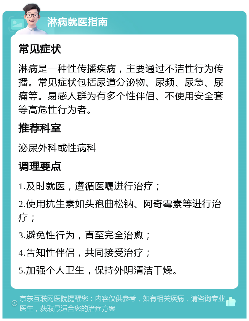 淋病就医指南 常见症状 淋病是一种性传播疾病，主要通过不洁性行为传播。常见症状包括尿道分泌物、尿频、尿急、尿痛等。易感人群为有多个性伴侣、不使用安全套等高危性行为者。 推荐科室 泌尿外科或性病科 调理要点 1.及时就医，遵循医嘱进行治疗； 2.使用抗生素如头孢曲松钠、阿奇霉素等进行治疗； 3.避免性行为，直至完全治愈； 4.告知性伴侣，共同接受治疗； 5.加强个人卫生，保持外阴清洁干燥。