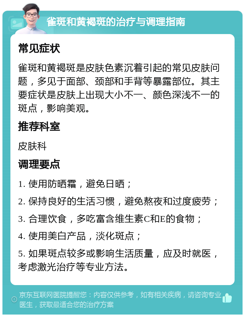 雀斑和黄褐斑的治疗与调理指南 常见症状 雀斑和黄褐斑是皮肤色素沉着引起的常见皮肤问题，多见于面部、颈部和手背等暴露部位。其主要症状是皮肤上出现大小不一、颜色深浅不一的斑点，影响美观。 推荐科室 皮肤科 调理要点 1. 使用防晒霜，避免日晒； 2. 保持良好的生活习惯，避免熬夜和过度疲劳； 3. 合理饮食，多吃富含维生素C和E的食物； 4. 使用美白产品，淡化斑点； 5. 如果斑点较多或影响生活质量，应及时就医，考虑激光治疗等专业方法。