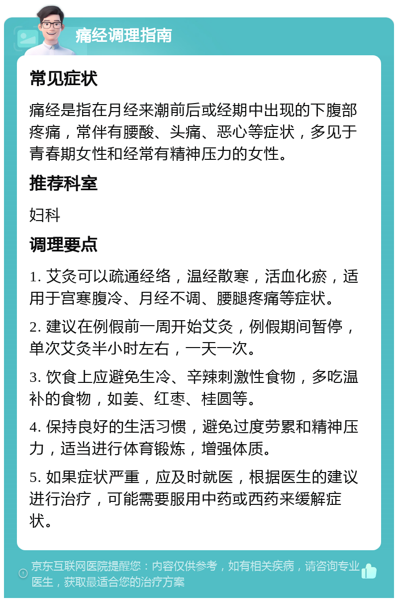 痛经调理指南 常见症状 痛经是指在月经来潮前后或经期中出现的下腹部疼痛，常伴有腰酸、头痛、恶心等症状，多见于青春期女性和经常有精神压力的女性。 推荐科室 妇科 调理要点 1. 艾灸可以疏通经络，温经散寒，活血化瘀，适用于宫寒腹冷、月经不调、腰腿疼痛等症状。 2. 建议在例假前一周开始艾灸，例假期间暂停，单次艾灸半小时左右，一天一次。 3. 饮食上应避免生冷、辛辣刺激性食物，多吃温补的食物，如姜、红枣、桂圆等。 4. 保持良好的生活习惯，避免过度劳累和精神压力，适当进行体育锻炼，增强体质。 5. 如果症状严重，应及时就医，根据医生的建议进行治疗，可能需要服用中药或西药来缓解症状。