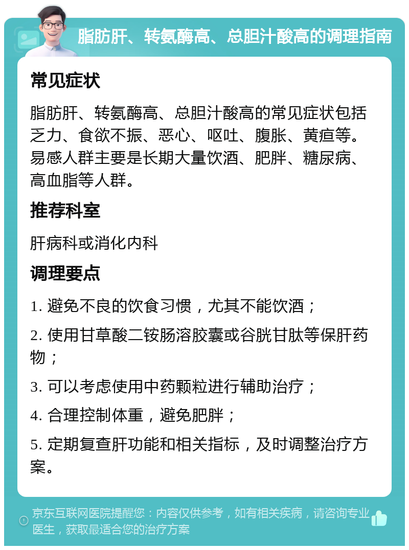 脂肪肝、转氨酶高、总胆汁酸高的调理指南 常见症状 脂肪肝、转氨酶高、总胆汁酸高的常见症状包括乏力、食欲不振、恶心、呕吐、腹胀、黄疸等。易感人群主要是长期大量饮酒、肥胖、糖尿病、高血脂等人群。 推荐科室 肝病科或消化内科 调理要点 1. 避免不良的饮食习惯，尤其不能饮酒； 2. 使用甘草酸二铵肠溶胶囊或谷胱甘肽等保肝药物； 3. 可以考虑使用中药颗粒进行辅助治疗； 4. 合理控制体重，避免肥胖； 5. 定期复查肝功能和相关指标，及时调整治疗方案。