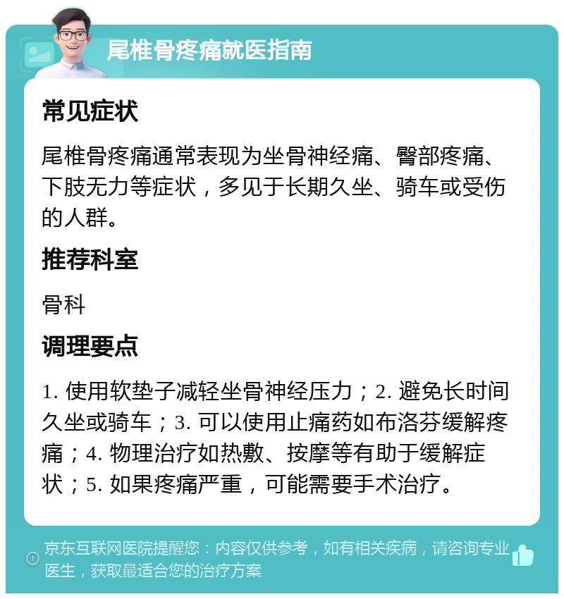 尾椎骨疼痛就医指南 常见症状 尾椎骨疼痛通常表现为坐骨神经痛、臀部疼痛、下肢无力等症状，多见于长期久坐、骑车或受伤的人群。 推荐科室 骨科 调理要点 1. 使用软垫子减轻坐骨神经压力；2. 避免长时间久坐或骑车；3. 可以使用止痛药如布洛芬缓解疼痛；4. 物理治疗如热敷、按摩等有助于缓解症状；5. 如果疼痛严重，可能需要手术治疗。