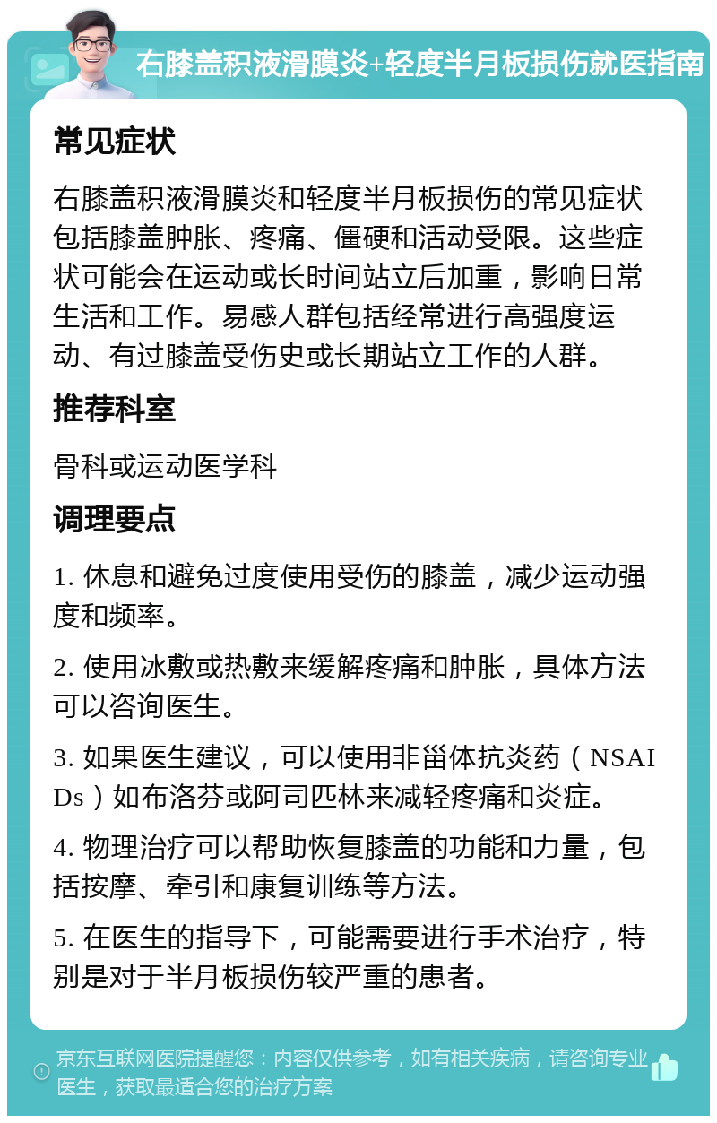 右膝盖积液滑膜炎+轻度半月板损伤就医指南 常见症状 右膝盖积液滑膜炎和轻度半月板损伤的常见症状包括膝盖肿胀、疼痛、僵硬和活动受限。这些症状可能会在运动或长时间站立后加重，影响日常生活和工作。易感人群包括经常进行高强度运动、有过膝盖受伤史或长期站立工作的人群。 推荐科室 骨科或运动医学科 调理要点 1. 休息和避免过度使用受伤的膝盖，减少运动强度和频率。 2. 使用冰敷或热敷来缓解疼痛和肿胀，具体方法可以咨询医生。 3. 如果医生建议，可以使用非甾体抗炎药（NSAIDs）如布洛芬或阿司匹林来减轻疼痛和炎症。 4. 物理治疗可以帮助恢复膝盖的功能和力量，包括按摩、牵引和康复训练等方法。 5. 在医生的指导下，可能需要进行手术治疗，特别是对于半月板损伤较严重的患者。