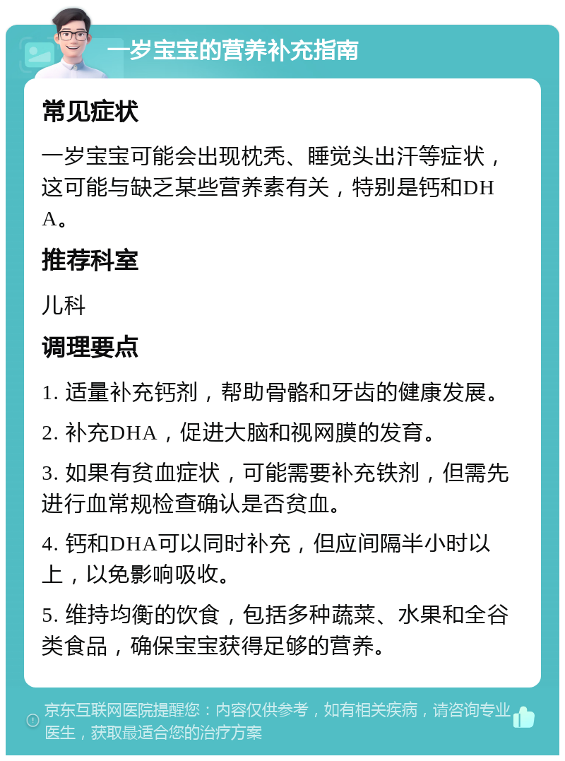 一岁宝宝的营养补充指南 常见症状 一岁宝宝可能会出现枕秃、睡觉头出汗等症状，这可能与缺乏某些营养素有关，特别是钙和DHA。 推荐科室 儿科 调理要点 1. 适量补充钙剂，帮助骨骼和牙齿的健康发展。 2. 补充DHA，促进大脑和视网膜的发育。 3. 如果有贫血症状，可能需要补充铁剂，但需先进行血常规检查确认是否贫血。 4. 钙和DHA可以同时补充，但应间隔半小时以上，以免影响吸收。 5. 维持均衡的饮食，包括多种蔬菜、水果和全谷类食品，确保宝宝获得足够的营养。