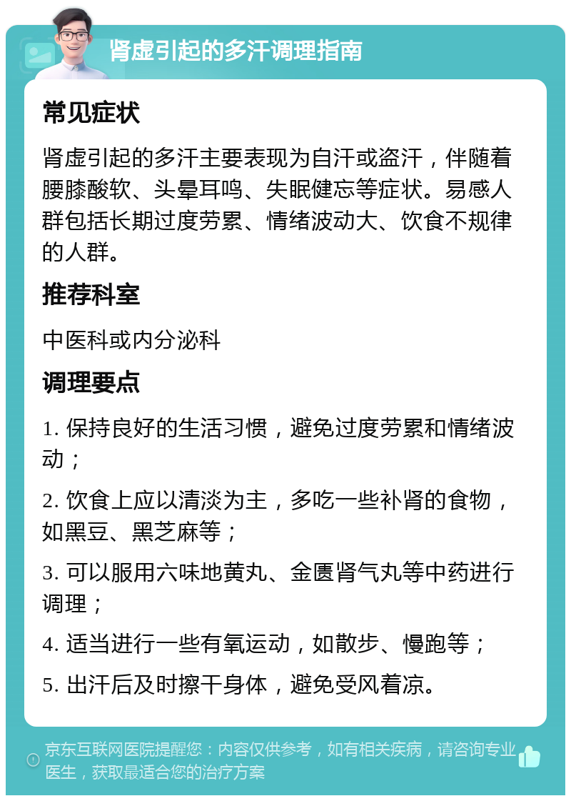 肾虚引起的多汗调理指南 常见症状 肾虚引起的多汗主要表现为自汗或盗汗，伴随着腰膝酸软、头晕耳鸣、失眠健忘等症状。易感人群包括长期过度劳累、情绪波动大、饮食不规律的人群。 推荐科室 中医科或内分泌科 调理要点 1. 保持良好的生活习惯，避免过度劳累和情绪波动； 2. 饮食上应以清淡为主，多吃一些补肾的食物，如黑豆、黑芝麻等； 3. 可以服用六味地黄丸、金匮肾气丸等中药进行调理； 4. 适当进行一些有氧运动，如散步、慢跑等； 5. 出汗后及时擦干身体，避免受风着凉。