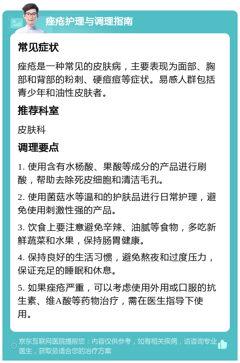 痤疮护理与调理指南 常见症状 痤疮是一种常见的皮肤病，主要表现为面部、胸部和背部的粉刺、硬痘痘等症状。易感人群包括青少年和油性皮肤者。 推荐科室 皮肤科 调理要点 1. 使用含有水杨酸、果酸等成分的产品进行刷酸，帮助去除死皮细胞和清洁毛孔。 2. 使用菌菇水等温和的护肤品进行日常护理，避免使用刺激性强的产品。 3. 饮食上要注意避免辛辣、油腻等食物，多吃新鲜蔬菜和水果，保持肠胃健康。 4. 保持良好的生活习惯，避免熬夜和过度压力，保证充足的睡眠和休息。 5. 如果痤疮严重，可以考虑使用外用或口服的抗生素、维A酸等药物治疗，需在医生指导下使用。