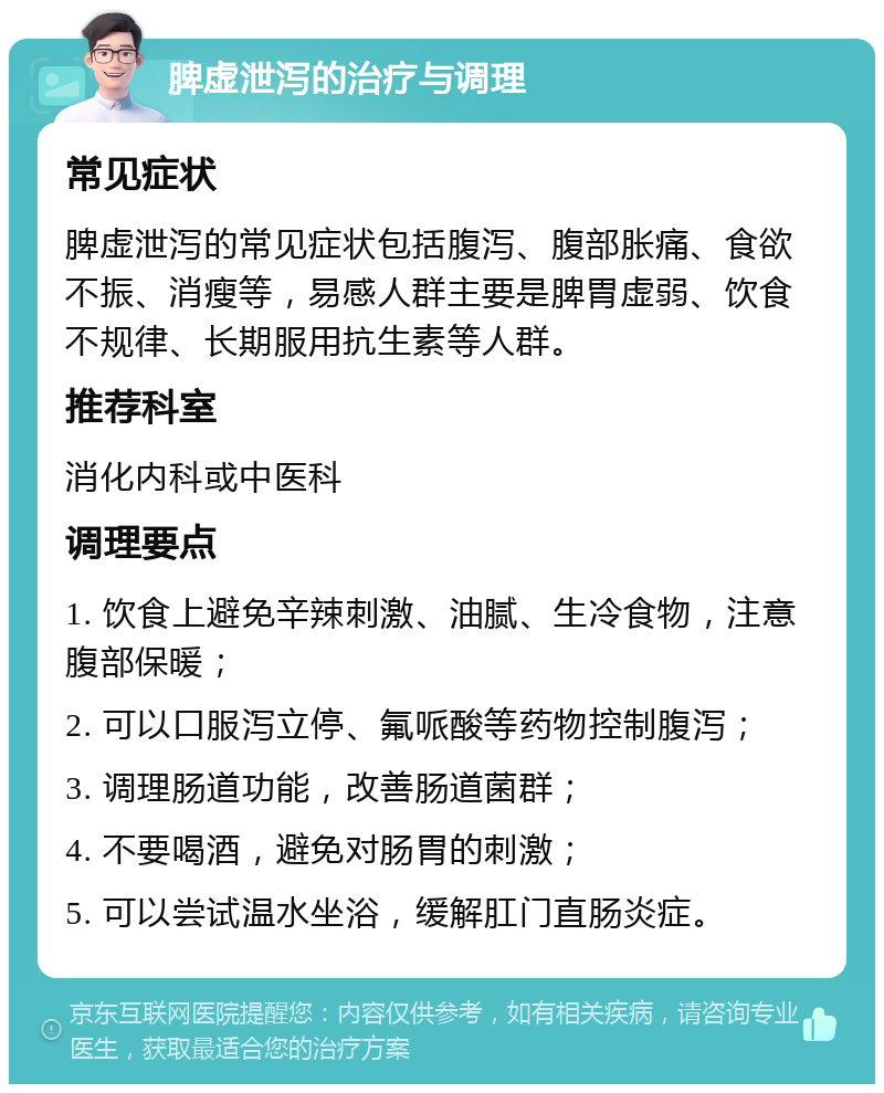 脾虚泄泻的治疗与调理 常见症状 脾虚泄泻的常见症状包括腹泻、腹部胀痛、食欲不振、消瘦等，易感人群主要是脾胃虚弱、饮食不规律、长期服用抗生素等人群。 推荐科室 消化内科或中医科 调理要点 1. 饮食上避免辛辣刺激、油腻、生冷食物，注意腹部保暖； 2. 可以口服泻立停、氟哌酸等药物控制腹泻； 3. 调理肠道功能，改善肠道菌群； 4. 不要喝酒，避免对肠胃的刺激； 5. 可以尝试温水坐浴，缓解肛门直肠炎症。