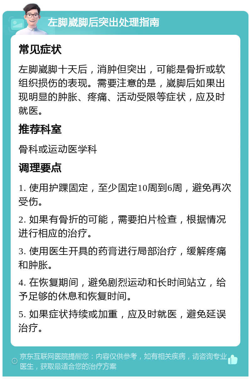 左脚崴脚后突出处理指南 常见症状 左脚崴脚十天后，消肿但突出，可能是骨折或软组织损伤的表现。需要注意的是，崴脚后如果出现明显的肿胀、疼痛、活动受限等症状，应及时就医。 推荐科室 骨科或运动医学科 调理要点 1. 使用护踝固定，至少固定10周到6周，避免再次受伤。 2. 如果有骨折的可能，需要拍片检查，根据情况进行相应的治疗。 3. 使用医生开具的药膏进行局部治疗，缓解疼痛和肿胀。 4. 在恢复期间，避免剧烈运动和长时间站立，给予足够的休息和恢复时间。 5. 如果症状持续或加重，应及时就医，避免延误治疗。