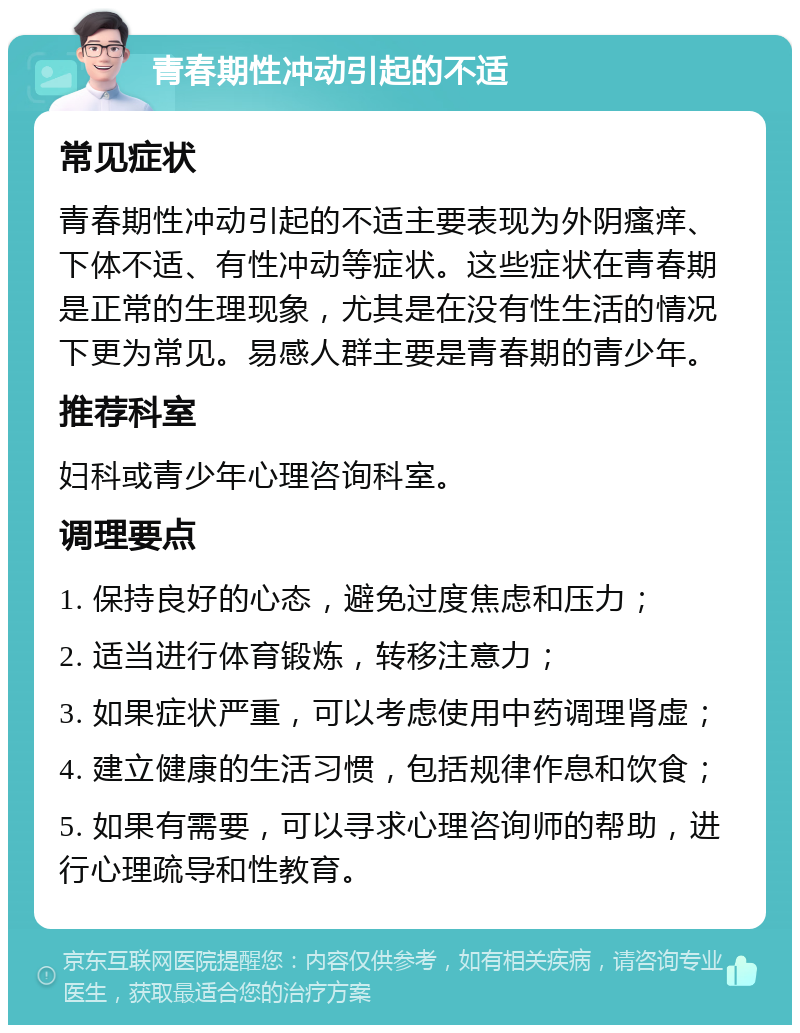 青春期性冲动引起的不适 常见症状 青春期性冲动引起的不适主要表现为外阴瘙痒、下体不适、有性冲动等症状。这些症状在青春期是正常的生理现象，尤其是在没有性生活的情况下更为常见。易感人群主要是青春期的青少年。 推荐科室 妇科或青少年心理咨询科室。 调理要点 1. 保持良好的心态，避免过度焦虑和压力； 2. 适当进行体育锻炼，转移注意力； 3. 如果症状严重，可以考虑使用中药调理肾虚； 4. 建立健康的生活习惯，包括规律作息和饮食； 5. 如果有需要，可以寻求心理咨询师的帮助，进行心理疏导和性教育。