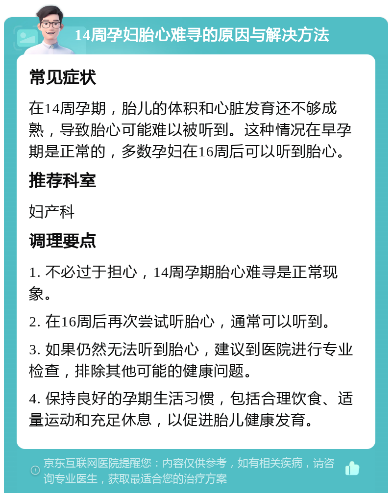 14周孕妇胎心难寻的原因与解决方法 常见症状 在14周孕期，胎儿的体积和心脏发育还不够成熟，导致胎心可能难以被听到。这种情况在早孕期是正常的，多数孕妇在16周后可以听到胎心。 推荐科室 妇产科 调理要点 1. 不必过于担心，14周孕期胎心难寻是正常现象。 2. 在16周后再次尝试听胎心，通常可以听到。 3. 如果仍然无法听到胎心，建议到医院进行专业检查，排除其他可能的健康问题。 4. 保持良好的孕期生活习惯，包括合理饮食、适量运动和充足休息，以促进胎儿健康发育。