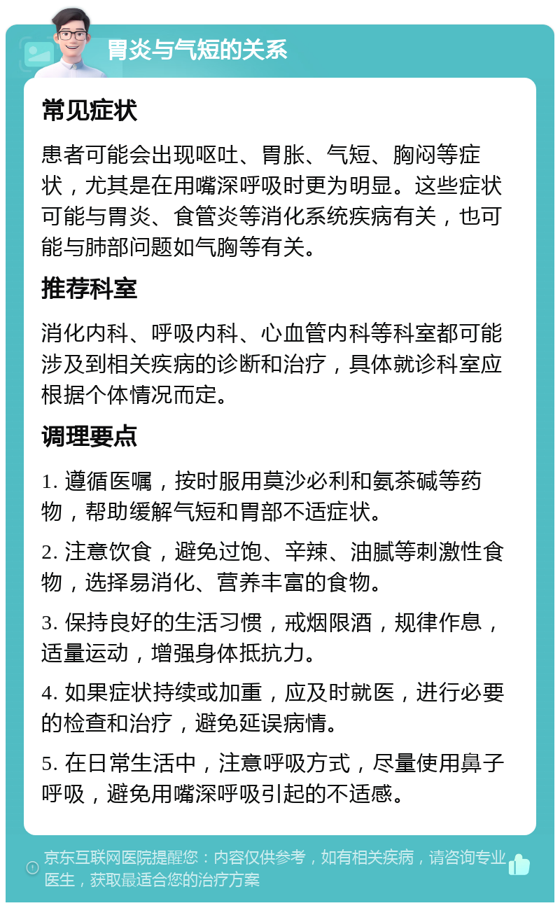 胃炎与气短的关系 常见症状 患者可能会出现呕吐、胃胀、气短、胸闷等症状，尤其是在用嘴深呼吸时更为明显。这些症状可能与胃炎、食管炎等消化系统疾病有关，也可能与肺部问题如气胸等有关。 推荐科室 消化内科、呼吸内科、心血管内科等科室都可能涉及到相关疾病的诊断和治疗，具体就诊科室应根据个体情况而定。 调理要点 1. 遵循医嘱，按时服用莫沙必利和氨茶碱等药物，帮助缓解气短和胃部不适症状。 2. 注意饮食，避免过饱、辛辣、油腻等刺激性食物，选择易消化、营养丰富的食物。 3. 保持良好的生活习惯，戒烟限酒，规律作息，适量运动，增强身体抵抗力。 4. 如果症状持续或加重，应及时就医，进行必要的检查和治疗，避免延误病情。 5. 在日常生活中，注意呼吸方式，尽量使用鼻子呼吸，避免用嘴深呼吸引起的不适感。