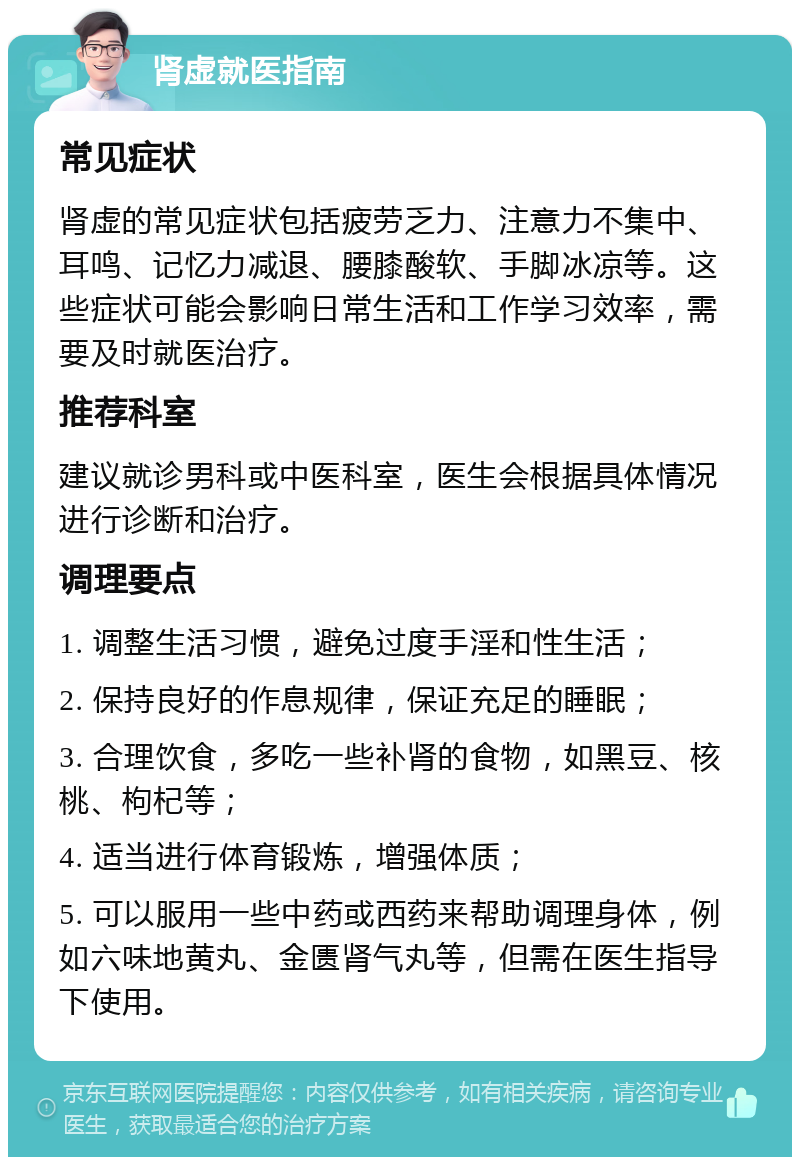 肾虚就医指南 常见症状 肾虚的常见症状包括疲劳乏力、注意力不集中、耳鸣、记忆力减退、腰膝酸软、手脚冰凉等。这些症状可能会影响日常生活和工作学习效率，需要及时就医治疗。 推荐科室 建议就诊男科或中医科室，医生会根据具体情况进行诊断和治疗。 调理要点 1. 调整生活习惯，避免过度手淫和性生活； 2. 保持良好的作息规律，保证充足的睡眠； 3. 合理饮食，多吃一些补肾的食物，如黑豆、核桃、枸杞等； 4. 适当进行体育锻炼，增强体质； 5. 可以服用一些中药或西药来帮助调理身体，例如六味地黄丸、金匮肾气丸等，但需在医生指导下使用。