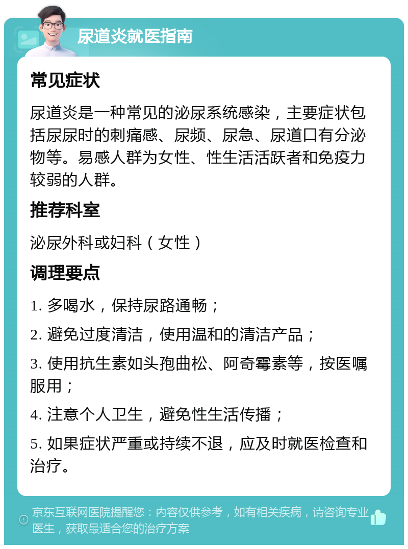 尿道炎就医指南 常见症状 尿道炎是一种常见的泌尿系统感染，主要症状包括尿尿时的刺痛感、尿频、尿急、尿道口有分泌物等。易感人群为女性、性生活活跃者和免疫力较弱的人群。 推荐科室 泌尿外科或妇科（女性） 调理要点 1. 多喝水，保持尿路通畅； 2. 避免过度清洁，使用温和的清洁产品； 3. 使用抗生素如头孢曲松、阿奇霉素等，按医嘱服用； 4. 注意个人卫生，避免性生活传播； 5. 如果症状严重或持续不退，应及时就医检查和治疗。